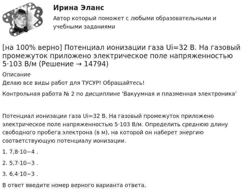     
          Описание
          Делаю все виды работ для ТУСУР! Обращайтесь!Контрольная работа № 2 по дисциплине 'Вакуумная и плазменная электроника'Потенциал ионизации газа Ui=32 В. На газовый промежуток приложено электрическое поле напряженностью 5⋅103 В/м. Определить среднюю длину свободного пробега электрона (в м), на которой он наберет энергию соответствующую потенциалу ионизации.1. 7,8⋅10−4 .2. 5,7⋅10−3 .3. 6,4⋅10−3 .В ответ введите номер верного варианта ответа.  
            
            
            [на 100% верно] Потенциал ионизации газа Ui=16 В, средняя длина пробега электрона λe¯¯¯¯¯=2⋅10−3 м, расстояние катод - анод daк=2 см. Определить при каком напряжении на аноде (в В) будет наблюдаться ионизация газа.[на 100% верно] Потенциал ионизации газа Ui=32 В. На газовый промежуток приложено электрическое поле напряженностью 5⋅103 В/м[на 100% верно] По форме проявления различают гибкость:[на 100 верно] Практическое занятие 1 по экономике образовательной организации (НСПК)[на 100% верно] Предельный угол полного внутреннего отражения света на границе жидкости с воздухом равен 43°. Определите угол Брюстера для случая падения луча из воздуха на поверхность этой жидкости.[на 100% верно] Предприниматель для продажи товара в двух торговых точках арендовал помещение за 50000 ден. ед. в год и использовал собственное помещение, сдача которого в аренду принесла бы ему доход, равный 60000 [на 100% верно] Предприятие как юридическое лицо характеризуется наличием:[на 100% верно] Получите шестнадцатеричное представление двоичного числа 1010011111101000.[на 100% верно] Получите шестнадцатеричное представление двоичного числа 1100100011101.[на 100% верно] По направленности воздействия физических упражнений на организм выделяют нагрузки…[на 100% верно] По окончании колледжа какой уровень образования достигает выпускник:[на 100% верно] Порядок построения и функционирования системы кадрового менеджмента может быть определен…[на 100% верно] По связи с объемом производства все расходы подразделяются:[на 100% верно] После пропускания потока в транспортной сети (см. рисунок) насыщенными оказались дуги: U = (1, 3), (5, 3), (5, 6), (2, 6), (2, 4).