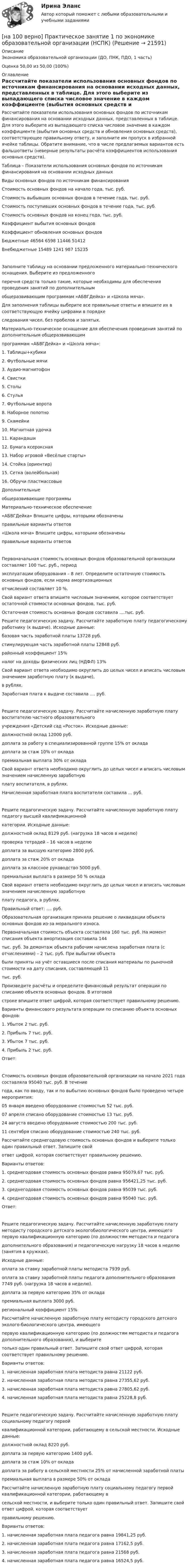     
          Описание
          Экономика образовательной организации (ДО, ПНК, ПДО, 1 часть)Оценка 50,00 из 50,00 (100%) 
          Оглавление
          Рассчитайте показатели использования основных фондов по источникам финансирования на основании исходных данных, представленных в таблице. Для этого выберите из выпадающего списка числовое значение в каждом коэффициенте (выбытия основных средств и обновления основных средств), соответствующее правильному ответу, и заполните им пропуск в избранной ячейке таблицы. Обратите внимание, что в числе предлагаемых вариантов есть фальшответы (неверные результаты расчёта коэффициентов использования основных средств).Таблица – Показатели использования основных фондов по источникам финансирования на основании исходных данныхВиды основных фондов по источникам финансированияСтоимость основных фондов на начало года, тыс. руб.Стоимость выбывших основных фондов в течение года, тыс. руб.Стоимость поступивших основных фондов в течение года, тыс. руб.Стоимость основных фондов на конец года, тыс. руб.Коэффициент выбытия основных  фондов Коэффициент обновления основных фондовБюджетные 46564 6598 11446 51412Внебюджетные 15489 1241 987 15235Заполните таблицу на основании предложенного материально-технического оснащения. Выберите из предложенногоперечня средств только такие, которые необходимы для обеспечения проведения занятий по дополнительнымобщеразвивающим программам «АБВГДейка» и «Школа мяча».Для заполнения таблицы выберите все правильные ответы и впишите их в соответствующую ячейку цифрами в порядкеследования чисел, без пробелов и запятых.Материально-техническое оснащение для обеспечения проведения занятий по дополнительным общеразвивающимпрограммам «АБВГДейка» и «Школа мяча»:1. Таблицы+кубики2. Футбольные мячи3. Аудио-магнитофон4. Свистки5. Столы6. Стулья7. Футбольные ворота8. Наборное полотно9. Скамейки10. Магнитная удочка11. Карандаши12. Бумага ксероксная13. Набор игровой «Весёлые старты»14. Стойка (ориентир)15. Сетка (волейбольная)16. Обручи пластмассовыеДополнительныеобщеразвивающие программыМатериально-техническое обеспечение«АБВГДейка» Впишите цифры, которыми обозначеныправильные варианты ответов «Школа мяча» Впишите цифры, которыми обозначеныправильные варианты ответов Первоначальная стоимость основных фондов образовательной организации составляет 100 тыс. руб., периодэксплуатации оборудования – 8 лет. Определите остаточную стоимость основных фондов, если норма амортизационныхотчислений составляет 10 %.Свой вариант ответа впишите числовым значением, которое соответствует остаточной стоимости основных фондов, тыс. руб.Остаточная стоимость основных фондов составила ....тыс. руб.Решите педагогическую задачу. Рассчитайте заработную плату педагогическому работнику (к выдаче). Исходные данные:базовая часть заработной платы 13728 руб.стимулирующая часть заработной платы 12848 руб.районный коэффициент 15%налог на доходы физических лиц (НДФЛ) 13%Свой вариант ответа необходимо округлить до целых чисел и вписать числовым значением заработную плату (к выдаче),в рублях.Заработная плата к выдаче составила .... руб.Решите педагогическую задачу. Рассчитайте начисленную заработную плату воспитателю частного образовательногоучреждения «Детский сад «Росток». Исходные данные:должностной оклад 12000 руб.доплата за работу в специализированной группе 15% от оклададоплата за стаж 10% от окладапремиальная выплата 30% от окладаСвой вариант ответа необходимо округлить до целых чисел и вписать числовым значением начисленную заработнуюплату воспитателя, в рублях.Начисленная заработная плата воспитателя составила ... руб.Решите педагогическую задачу. Рассчитайте начисленную заработную плату педагогу высшей квалификационнойкатегории. Исходные данные:должностной оклад 8129 руб. (нагрузка 18 часов в неделю)проверка тетрадей – 16 часов в неделюдоплата за высшую категорию 2800 руб.доплата за стаж 20% от оклададоплата за классное руководство 5000 руб.премиальная выплата в размере 50 % окладаСвой вариант ответа необходимо округлить до целых чисел и вписать числовым значением начисленную заработнуюплату педагога, в рублях.Правильный ответ: .... руб.Образовательная организация приняла решение о ликвидации объекта основных фондов из-за морального износа.Первоначальная стоимость объекта составляла 160 тыс. руб. На момент списания объекта амортизация составила 144тыс. руб. За демонтаж объекта рабочим начислена заработная плата (с отчислениями) – 2 тыс. руб. При выбытии объектабыли приняты на учёт оставшиеся после списания материалы по рыночной стоимости на дату списания, составляющей 11тыс. руб.Произведите расчёты и определите финансовый результат операции по списанию объекта основных фондов. В итоговойстроке впишите ответ цифрой, которая соответствует правильному решению.Варианты финансового результата операции по списанию объекта основных фондов:1. Убыток 2 тыс. руб.2. Прибыль 7 тыс. руб.3. Убыток 7 тыс. руб.4. Прибыль 2 тыс. руб.Ответ: Стоимость основных фондов образовательной организации на начало 2021 года составляла 95040 тыс. руб. В течениегода, как по вводу, так и по выбытию основных фондов было проведено четыре мероприятия:05 января введено оборудование стоимостью 52 тыс. руб.07 апреля списано оборудование стоимостью 13 тыс. руб.24 августа введено оборудование стоимостью 200 тыс. руб.11 сентября списано оборудование стоимостью 240 тыс. руб.Рассчитайте среднегодовую стоимость основных фондов и выберите только один правильный ответ. Запишите свойответ цифрой, которая соответствует правильному решению.Варианты ответов:1. среднегодовая стоимость основных фондов равна 95079,67 тыс. руб.2. среднегодовая стоимость основных фондов равна 956421,25 тыс. руб.3. среднегодовая стоимость основных фондов равна 95039 тыс. руб.4. среднегодовая стоимость основных фондов равна 95040 тыс. руб.Ответ: Решите педагогическую задачу. Рассчитайте начисленную заработную плату методисту городского детского экологобиологического центра, имеющего первую квалификационную категорию (по должностям методиста и педагогадополнительного образования) и педагогическую нагрузку 18 часов в неделю (занятия в кружках).Исходные данные:оплата за ставку заработной платы методиста 7939 руб.оплата за ставку заработной платы педагога дополнительного образования 7749 руб. (нагрузка 18 часов в неделю).доплата за первую категорию 35% от окладапремиальная выплата 3000 руб.региональный коэффициент 15%Рассчитайте начисленную заработную плату методисту городского детского эколого-биологического центра, имеющегопервую квалификационную категорию (по должностям методиста и педагога дополнительного образования), и выберитетолько один правильный ответ. Запишите свой ответ цифрой, которая соответствует правильному решению.Варианты ответов:1. начисленная заработная плата методиста равна 21122 руб.2. начисленная заработная плата методиста равна 27355,62 руб.3. начисленная заработная плата методиста равна 27805,62 руб.4. начисленная заработная плата методиста равна 25228,8 руб.Решите педагогическую задачу. Рассчитайте начисленную заработную плату социальному педагогу первойквалификационной категории, работающему в сельской местности. Исходные данные:должностной оклад 8220 руб.доплата за первую категорию 1400 руб.доплата за стаж 10% от оклададоплата за работу в сельской местности 25% от начисленной заработной платыпремиальная выплата в размере 50% от окладаРассчитайте начисленную заработную плату социальному педагогу первой квалификационной категории, работающему всельской местности, и выберите только один правильный ответ. Запишите свой ответ цифрой, которая соответствуетправильному решению.Варианты ответов:1. начисленная заработная плата педагога равна 19841,25 руб.2. начисленная заработная плата педагога равна 17162,5 руб.3. начисленная заработная плата педагога равна 21568 руб.4. начисленная заработная плата педагога равна 16524,5 руб. 
            
            
            [на 100% верно] По форме проявления различают гибкость:[на 100 верно] Практическое занятие 1 по экономике образовательной организации (НСПК)[на 100% верно] Предельный угол полного внутреннего отражения света на границе жидкости с воздухом равен 43°. Определите угол Брюстера для случая падения луча из воздуха на поверхность этой жидкости.[на 100% верно] Предприниматель для продажи товара в двух торговых точках арендовал помещение за 50000 ден. ед. в год и использовал собственное помещение, сдача которого в аренду принесла бы ему доход, равный 60000 [на 100% верно] Предприятие как юридическое лицо характеризуется наличием:[на 100% верно] Предприятие «Продвагон» было…[на 100% верно]  Приведите к CДНФ булеву функцию f(x, y, z) = xy ∨ y¬z.[на 100% верно] По направленности воздействия физических упражнений на организм выделяют нагрузки…[на 100% верно] По окончании колледжа какой уровень образования достигает выпускник:[на 100% верно] Порядок построения и функционирования системы кадрового менеджмента может быть определен…[на 100% верно] По связи с объемом производства все расходы подразделяются:[на 100% верно] После пропускания потока в транспортной сети (см. рисунок) насыщенными оказались дуги: U = (1, 3), (5, 3), (5, 6), (2, 6), (2, 4).[на 100% верно]  После пропускания потока в транспортной сети (см. рисунок) насыщенными оказались дуги: U = (s, 5), (s, 2), (3, t), (s, 1), (5, 6), (4, t), (6, t).[на 100% верно] Потенциал ионизации газа Ui=16 В, средняя длина пробега электрона λe¯¯¯¯¯=2⋅10−3 м, расстояние катод - анод daк=2 см. Определить при каком напряжении на аноде (в В) будет наблюдаться ионизация газа.
