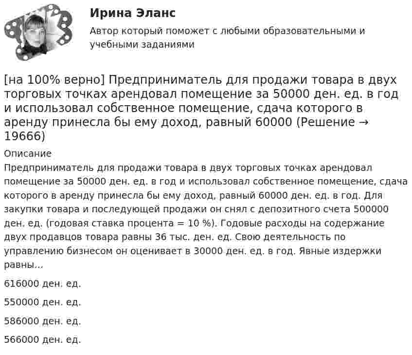     
          Описание
          Предприниматель для продажи товара в двух торговых точках арендовал помещение за 50000 ден. ед. в год и использовал собственное помещение, сдача которого в аренду принесла бы ему доход, равный 60000 ден. ед. в год. Для закупки товара и последующей продажи он снял с депозитного счета 500000 ден. ед. (годовая ставка процента = 10 %). Годовые расходы на содержание двух продавцов товара равны 36 тыс. ден. ед. Свою деятельность по управлению бизнесом он оценивает в 30000 ден. ед. в год. Явные издержки равны…616000 ден. ед. 550000 ден. ед.586000 ден. ед.566000 ден. ед.  
            
            
            [на 100% верно] Предельный угол полного внутреннего отражения света на границе жидкости с воздухом равен 43°. Определите угол Брюстера для случая падения луча из воздуха на поверхность этой жидкости.[на 100% верно] Предприниматель для продажи товара в двух торговых точках арендовал помещение за 50000 ден. ед. в год и использовал собственное помещение, сдача которого в аренду принесла бы ему доход, равный 60000 [на 100% верно] Предприятие как юридическое лицо характеризуется наличием:[на 100% верно] Предприятие «Продвагон» было…[на 100% верно]  Приведите к CДНФ булеву функцию f(x, y, z) = xy ∨ y¬z.[на 100% верно] Признание, что философское познание носит понимающий характер, что оно экзистенциально и рефлексивно по своей природе, позволяет понять:[на 100% верно] При каком значении параметра α векторы a¯¯¯={1,8,8},b¯¯={1,9,5},c¯¯={−4,1,α} компланарны?[на 100% верно] Порядок построения и функционирования системы кадрового менеджмента может быть определен…[на 100% верно] По связи с объемом производства все расходы подразделяются:[на 100% верно] После пропускания потока в транспортной сети (см. рисунок) насыщенными оказались дуги: U = (1, 3), (5, 3), (5, 6), (2, 6), (2, 4).[на 100% верно]  После пропускания потока в транспортной сети (см. рисунок) насыщенными оказались дуги: U = (s, 5), (s, 2), (3, t), (s, 1), (5, 6), (4, t), (6, t).[на 100% верно] Потенциал ионизации газа Ui=16 В, средняя длина пробега электрона λe¯¯¯¯¯=2⋅10−3 м, расстояние катод - анод daк=2 см. Определить при каком напряжении на аноде (в В) будет наблюдаться ионизация газа.[на 100% верно] Потенциал ионизации газа Ui=32 В. На газовый промежуток приложено электрическое поле напряженностью 5⋅103 В/м[на 100% верно] По форме проявления различают гибкость: