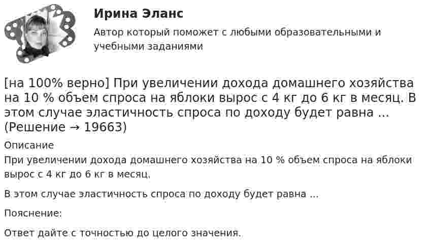     
          Описание
          При увеличении дохода домашнего хозяйства на 10 % объем спроса на яблоки вырос с 4 кг до 6 кг в месяц.В этом случае эластичность спроса по доходу будет равна ... Пояснение:Ответ дайте с точностью до целого значения.  
            
            
            [на 100% верно] При сортировке таблицы изменяется порядок следования…[на 100% верно] При увеличении дохода домашнего хозяйства на 10 % объем спроса на яблоки вырос с 4 кг до 6 кг в месяц.  В этом случае эластичность спроса по доходу будет равна ... [на 100% верно] При увеличении цены груш на 15 % объем спроса на яблоки вырос с 5 кг до 8 кг в месяц.  В этом случае эластичность спроса на один товар по цене другого товара будет равна .....[на 100% верно] Проект считается среднесрочным, если его длительность составляет…[на 100% верно] Производительность труда характеризует:[на 100% верно] Производственная функция в длинном периоде имеет вид Q=2L0,5K0,5, где L – количество труда, K – количество капитала. Предельная норма замещения капитала трудом при использовании 9 ед. капитала и 25 ед. труда равна…[на 100% верно] Производственная функция в коротком периоде имеет вид Q=50L–2,5L2, где L – количество рабочего времени в часах.  Предельный продукт труда при использовании 4-го часа будет равен ... ед.[на 100% верно] Предельный угол полного внутреннего отражения света на границе жидкости с воздухом равен 43°. Определите угол Брюстера для случая падения луча из воздуха на поверхность этой жидкости.[на 100% верно] Предприниматель для продажи товара в двух торговых точках арендовал помещение за 50000 ден. ед. в год и использовал собственное помещение, сдача которого в аренду принесла бы ему доход, равный 60000 [на 100% верно] Предприятие как юридическое лицо характеризуется наличием:[на 100% верно] Предприятие «Продвагон» было…[на 100% верно]  Приведите к CДНФ булеву функцию f(x, y, z) = xy ∨ y¬z.[на 100% верно] Признание, что философское познание носит понимающий характер, что оно экзистенциально и рефлексивно по своей природе, позволяет понять:[на 100% верно] При каком значении параметра α векторы a¯¯¯={1,8,8},b¯¯={1,9,5},c¯¯={−4,1,α} компланарны?