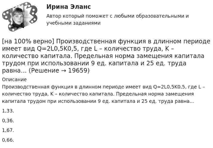     
          Описание
          Производственная функция в длинном периоде имеет вид Q=2L0,5K0,5, где L – количество труда, K – количество капитала. Предельная норма замещения капитала трудом при использовании 9 ед. капитала и 25 ед. труда равна…1,33.0,36. 1,67.0,66.  
            
            
            [на 100% верно] Производительность труда характеризует:[на 100% верно] Производственная функция в длинном периоде имеет вид Q=2L0,5K0,5, где L – количество труда, K – количество капитала. Предельная норма замещения капитала трудом при использовании 9 ед. капитала и 25 ед. труда равна…[на 100% верно] Производственная функция в коротком периоде имеет вид Q=50L–2,5L2, где L – количество рабочего времени в часах.  Предельный продукт труда при использовании 4-го часа будет равен ... ед.[на 100% верно] Производственные запасы предприятия включают:[на 100% верно] Производственный запас представляет собой:[на 100% верно] Производственный кооператив предполагает:[на 100% верно] Пропорция, в которой один фактор может быть заменен на другой при сохранении прежнего объема производства, представлена:[на 100% верно]  Приведите к CДНФ булеву функцию f(x, y, z) = xy ∨ y¬z.[на 100% верно] Признание, что философское познание носит понимающий характер, что оно экзистенциально и рефлексивно по своей природе, позволяет понять:[на 100% верно] При каком значении параметра α векторы a¯¯¯={1,8,8},b¯¯={1,9,5},c¯¯={−4,1,α} компланарны?[на 100% верно] При подготовке графика отпусков необходимо учитывать следующее:[на 100% верно] При сортировке таблицы изменяется порядок следования…[на 100% верно] При увеличении дохода домашнего хозяйства на 10 % объем спроса на яблоки вырос с 4 кг до 6 кг в месяц.  В этом случае эластичность спроса по доходу будет равна ... [на 100% верно] При увеличении цены груш на 15 % объем спроса на яблоки вырос с 5 кг до 8 кг в месяц.  В этом случае эластичность спроса на один товар по цене другого товара будет равна .....