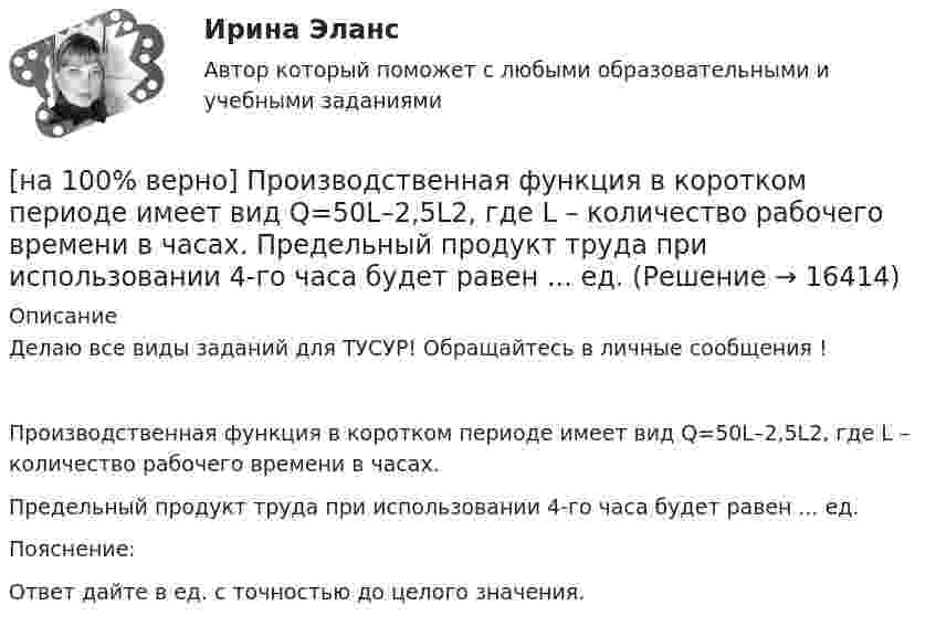     
          Описание
          Делаю все виды заданий для ТУСУР! Обращайтесь в личные сообщения !Производственная функция в коротком периоде имеет вид Q=50L–2,5L2, где L – количество рабочего времени в часах.Предельный продукт труда при использовании 4-го часа будет равен ... ед.Пояснение:Ответ дайте в ед. с точностью до целого значения.  
            
            
            [на 100% верно] Производственная функция в длинном периоде имеет вид Q=2L0,5K0,5, где L – количество труда, K – количество капитала. Предельная норма замещения капитала трудом при использовании 9 ед. капитала и 25 ед. труда равна…[на 100% верно] Производственная функция в коротком периоде имеет вид Q=50L–2,5L2, где L – количество рабочего времени в часах.  Предельный продукт труда при использовании 4-го часа будет равен ... ед.[на 100% верно] Производственные запасы предприятия включают:[на 100% верно] Производственный запас представляет собой:[на 100% верно] Производственный кооператив предполагает:[на 100% верно] Пропорция, в которой один фактор может быть заменен на другой при сохранении прежнего объема производства, представлена:[на 100% верно] Процесс оценки ... операций – это процесс, с помощью которого мы определяем количество рабочих периодов, необходимых для завершения операций.[на 100% верно] Признание, что философское познание носит понимающий характер, что оно экзистенциально и рефлексивно по своей природе, позволяет понять:[на 100% верно] При каком значении параметра α векторы a¯¯¯={1,8,8},b¯¯={1,9,5},c¯¯={−4,1,α} компланарны?[на 100% верно] При подготовке графика отпусков необходимо учитывать следующее:[на 100% верно] При сортировке таблицы изменяется порядок следования…[на 100% верно] При увеличении дохода домашнего хозяйства на 10 % объем спроса на яблоки вырос с 4 кг до 6 кг в месяц.  В этом случае эластичность спроса по доходу будет равна ... [на 100% верно] При увеличении цены груш на 15 % объем спроса на яблоки вырос с 5 кг до 8 кг в месяц.  В этом случае эластичность спроса на один товар по цене другого товара будет равна .....[на 100% верно] Проект считается среднесрочным, если его длительность составляет…