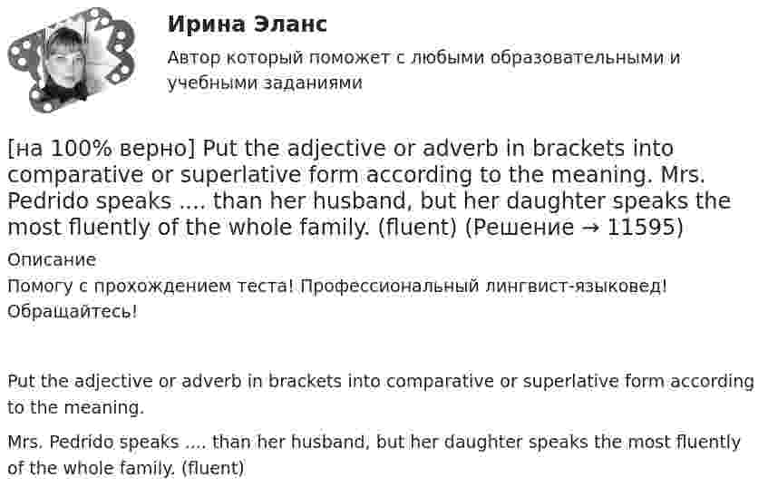      
          Описание
          Помогу с прохождением теста! Профессиональный лингвист-языковед! Обращайтесь!Put the adjective or adverb in brackets into comparative or superlative form according to the meaning.Mrs. Pedrido speaks .... than her husband, but her daughter speaks the most fluently of the whole family. (fluent)  
            
            
            [на 100% верно] Put the adjective or adverb in brackets into comparative or superlative form according to the meaning.  In my opinion, a deer moves ...  of all the animals. (graceful)[на 100% верно] Put the adjective or adverb in brackets into comparative or superlative form according to the meaning.  Mrs. Pedrido speaks .... than her husband, but her daughter speaks the most fluently of the whole family. (fluent)[на 100% верно] Put the adjective or adverb in brackets into comparative or superlative form according to the meaning.  That gold necklace is the most expensive one in the whole store. (expensive)[на 100% верно] SEMICONDUCTOR DEVICES.pdf Определите истинность утверждений согласно содержанию текста.[на 100% верно] SUPERCONDUCTIVITY.pdf  Определите истинность утверждений согласно содержанию текста.[на 100% верно] THE 10 MOST INFLUENTIAL PROGRAMMERS OF ALL TIME.pdf Определите истинность утверждений согласно содержанию текста.[на 100% верно] VACUUM-CHANNEL TRANSISTORS. Определите истинность утверждений согласно содержанию текста.[на 100% верно] Complete the sentence with the full negative Present Simple form of the verb according to its meaning. My business ... (не существует) without my partners. (not exist)[на 100% верно] Complete the sentence with the full negative Present Simple form of the verb according to its meaning. Our company .... (не предоставляет) new recruits an information pack. (not give)[на 100% верно] Complete the sentence with the full Present Progressive form of the verb according to its meaning.  I ...  (готовлю) the presentation about the history of our company. (prepare)[на 100% верно] Complete the sentence with the full Present Progressive form of the verb according to its meaning. Our PR department .... (организует) the job interview on Friday. (organize)[на 100% верно] Complete the sentence with the negative Present Perfect form of the verb according to its meaning. They/not receive/statistics data/on sales.[на 100% верно]  const n = 30;  type vector = array [1..n] of integer;  var a, b, c: vector; k: integer;  Задача. Если векторы a и b различны, то переменной k присвоить их скалярное произведение, иначе в вектор c переписать элементы массива a.[на 100% верно] Identify true, false or not stated statements according to the text The Russian Federation. The country is rich in natural resources.  The state consists of 85 federal subjects.