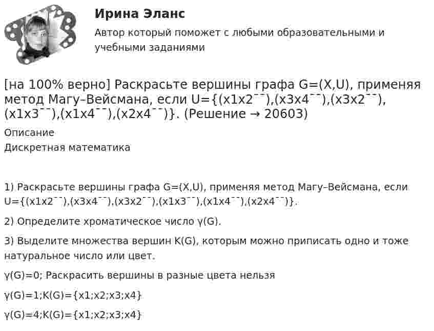     
          Описание
          Дискретная математика1) Раскрасьте вершины графа G=(X,U), применяя метод Магу–Вейсмана, если U={(x1x2¯¯),(x3x4¯¯),(x3x2¯¯),(x1x3¯¯),(x1x4¯¯),(x2x4¯¯)}.2) Определите хроматическое число γ(G).3) Выделите множества вершин K(G), которым можно приписать одно и тоже натуральное число или цвет.	γ(G)=0; Раскрасить вершины в разные цвета нельзя		γ(G)=1;K(G)={x1;x2;x3;x4}		γ(G)=4;K(G)={x1;x2;x3;x4}  
            
            
            [на 100% верно] Разрешенная зона полупроводника - это:[на 100% верно] Раскрасьте вершины графа G=(X,U), применяя метод Магу–Вейсмана, если U={(x1x2¯¯),(x3x4¯¯),(x3x2¯¯),(x1x3¯¯),(x1x4¯¯),(x2x4¯¯)}.[на 100% верно] Рентабельность собственного капитала характеризует:[на 100% верно]  Ресурсы предприятия представляют собой средства, которые имеются в наличии  и обеспечивают осуществление его деятельности. Их используют для того, чтобы  достигнуть поставленных целей и реализовать стратегические задачи. [на 100% верно] Решите задачу с помощью диаграмм Эйлера–Венна (см. рисунок).[на 100% верно] Решите задачу с помощью диаграмм Эйлера–Венна (см. рисунок).  Из 100 приехавших туристов 75 знали немецкий язык и 83 – французский. 10 человек не знали ни немецкого, ни французского. Сколько туристов знали оба языка?[на 100% верно] Рисунок характеризует…[на 100% верно] Процесс оценки ... операций – это процесс, с помощью которого мы определяем количество рабочих периодов, необходимых для завершения операций.[на 100% верно] Пусть a=false и b=false.  Укажите истинные логические выражения.          b or (2=5) or (5>9)                 (5<>5) or (a and b) or a           not ((3<35) and (7>25) and a)[на 100% верно] Пусть X={1,2,3,4,5}. Бинарное отношение R⊆X×X задано характеристическим свойством:  R={(a,b)|a+b делится на 2, a,b∈X}.[на 100% верно] Пусть в данный момент времени некоторые регистры содержат:  (BP)=09AFh, (SP)=EE24h, (IP)=0264h, (SS)=843Ah, (CS)=5A58h, (DS)=C45Ah[на 100% верно] Пусть в данный момент времени некоторые регистры содержат:  (BX)=0A47h, (SP)=FBEEh, (IP)=0284h, (SS)=2453h, (CS)=CA23h, (DS)=1D26h  Каков (в шестнадцатеричной системе) физический адрес ячейки ОП, содержащей младший[на 100% верно]  Пусть формальный язык описывается следующими формулами Бэкуса-Наура:  <фио>::=<имя><фамилия>  <имя>::=<имя собственное>{–<имя собственное>}[на 100% верно] Равенство MRTSLKX=MRTSLKY формулирует условие…