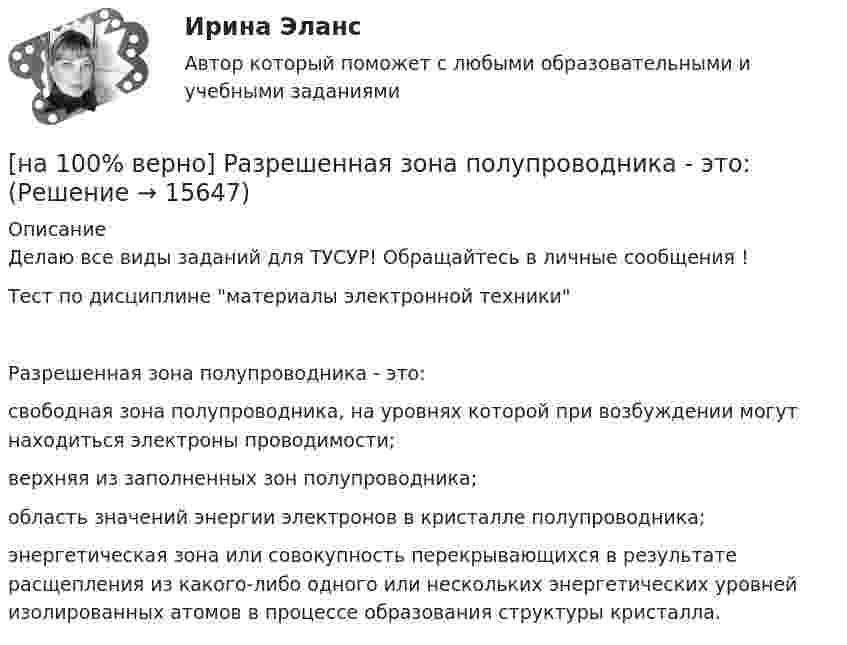     
          Описание
          Делаю все виды заданий для ТУСУР! Обращайтесь в личные сообщения !Тест по дисциплине материалы электронной техникиРазрешенная зона полупроводника - это:	свободная зона полупроводника, на уровнях которой при возбуждении могут находиться электроны проводимости;		верхняя из заполненных зон полупроводника;		область значений энергии электронов в кристалле полупроводника;		энергетическая зона или совокупность перекрывающихся в результате расщепления из какого-либо одного или нескольких энергетических уровней изолированных атомов в процессе образования структуры кристалла.  
            
            
            [на 100% верно] Различают следующие виды себестоимости:[на 100% верно] Разрешенная зона полупроводника - это:[на 100% верно] Раскрасьте вершины графа G=(X,U), применяя метод Магу–Вейсмана, если U={(x1x2¯¯),(x3x4¯¯),(x3x2¯¯),(x1x3¯¯),(x1x4¯¯),(x2x4¯¯)}.[на 100% верно] Рентабельность собственного капитала характеризует:[на 100% верно]  Ресурсы предприятия представляют собой средства, которые имеются в наличии  и обеспечивают осуществление его деятельности. Их используют для того, чтобы  достигнуть поставленных целей и реализовать стратегические задачи. [на 100% верно] Решите задачу с помощью диаграмм Эйлера–Венна (см. рисунок).[на 100% верно] Решите задачу с помощью диаграмм Эйлера–Венна (см. рисунок).  Из 100 приехавших туристов 75 знали немецкий язык и 83 – французский. 10 человек не знали ни немецкого, ни французского. Сколько туристов знали оба языка?[на 100% верно] Пропорция, в которой один фактор может быть заменен на другой при сохранении прежнего объема производства, представлена:[на 100% верно] Процесс оценки ... операций – это процесс, с помощью которого мы определяем количество рабочих периодов, необходимых для завершения операций.[на 100% верно] Пусть a=false и b=false.  Укажите истинные логические выражения.          b or (2=5) or (5>9)                 (5<>5) or (a and b) or a           not ((3<35) and (7>25) and a)[на 100% верно] Пусть X={1,2,3,4,5}. Бинарное отношение R⊆X×X задано характеристическим свойством:  R={(a,b)|a+b делится на 2, a,b∈X}.[на 100% верно] Пусть в данный момент времени некоторые регистры содержат:  (BP)=09AFh, (SP)=EE24h, (IP)=0264h, (SS)=843Ah, (CS)=5A58h, (DS)=C45Ah[на 100% верно] Пусть в данный момент времени некоторые регистры содержат:  (BX)=0A47h, (SP)=FBEEh, (IP)=0284h, (SS)=2453h, (CS)=CA23h, (DS)=1D26h  Каков (в шестнадцатеричной системе) физический адрес ячейки ОП, содержащей младший[на 100% верно]  Пусть формальный язык описывается следующими формулами Бэкуса-Наура:  <фио>::=<имя><фамилия>  <имя>::=<имя собственное>{–<имя собственное>}