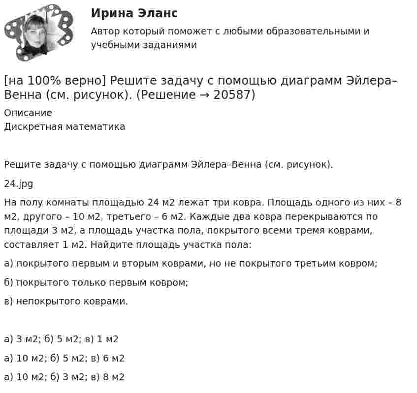     
          Описание
          Дискретная математикаРешите задачу с помощью диаграмм Эйлера–Венна (см. рисунок).24.jpgНа полу комнаты площадью 24 м2 лежат три ковра. Площадь одного из них – 8 м2, другого – 10 м2, третьего – 6 м2. Каждые два ковра перекрываются по площади 3 м2, а площадь участка пола, покрытого всеми тремя коврами, составляет 1 м2. Найдите площадь участка пола:а) покрытого первым и вторым коврами, но не покрытого третьим ковром;б) покрытого только первым ковром;в) непокрытого коврами.	а) 3 м2; б) 5 м2; в) 1 м2		а) 10 м2; б) 5 м2; в) 6 м2		а) 10 м2; б) 3 м2; в) 8 м2  
            
            
            [на 100% верно]  Ресурсы предприятия представляют собой средства, которые имеются в наличии  и обеспечивают осуществление его деятельности. Их используют для того, чтобы  достигнуть поставленных целей и реализовать стратегические задачи. [на 100% верно] Решите задачу с помощью диаграмм Эйлера–Венна (см. рисунок).[на 100% верно] Решите задачу с помощью диаграмм Эйлера–Венна (см. рисунок).  Из 100 приехавших туристов 75 знали немецкий язык и 83 – французский. 10 человек не знали ни немецкого, ни французского. Сколько туристов знали оба языка?[на 100% верно] Рисунок характеризует…[на 100% верно] Руководитель Рослесхоза назначается на должность…[на 100% верно] Руководитель Ространснадзора назначается на должность .... по представлению ....[на 100% верно] Рынки совершенной и монополистической конкуренции имеют общую черту:[на 100% верно] Пусть в данный момент времени некоторые регистры содержат:  (BP)=09AFh, (SP)=EE24h, (IP)=0264h, (SS)=843Ah, (CS)=5A58h, (DS)=C45Ah[на 100% верно] Пусть в данный момент времени некоторые регистры содержат:  (BX)=0A47h, (SP)=FBEEh, (IP)=0284h, (SS)=2453h, (CS)=CA23h, (DS)=1D26h  Каков (в шестнадцатеричной системе) физический адрес ячейки ОП, содержащей младший[на 100% верно]  Пусть формальный язык описывается следующими формулами Бэкуса-Наура:  <фио>::=<имя><фамилия>  <имя>::=<имя собственное>{–<имя собственное>}[на 100% верно] Равенство MRTSLKX=MRTSLKY формулирует условие…[на 100% верно] Различают следующие виды себестоимости:[на 100% верно] Разрешенная зона полупроводника - это:[на 100% верно] Раскрасьте вершины графа G=(X,U), применяя метод Магу–Вейсмана, если U={(x1x2¯¯),(x3x4¯¯),(x3x2¯¯),(x1x3¯¯),(x1x4¯¯),(x2x4¯¯)}.