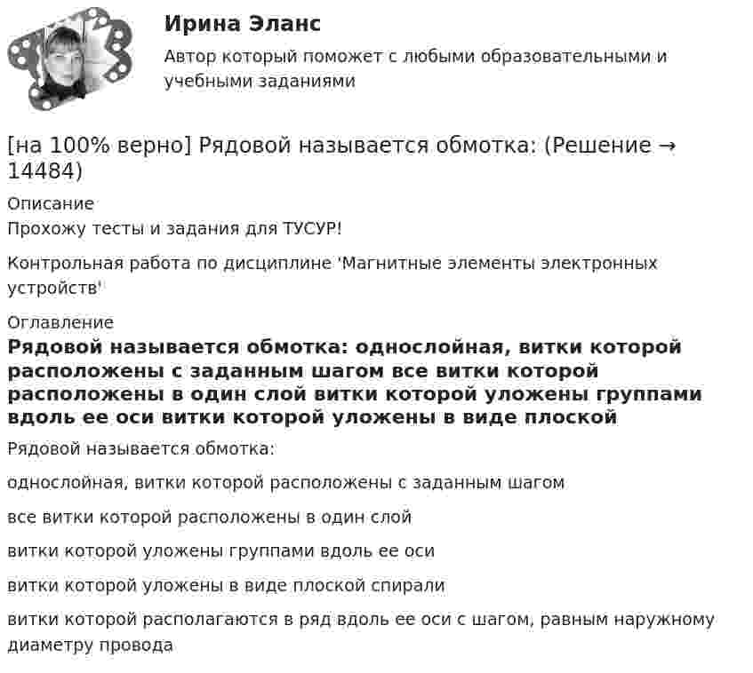     
          Описание
          Прохожу тесты и задания для ТУСУР!Контрольная работа по дисциплине 'Магнитные элементы электронных устройств' 
          Оглавление
          Рядовой называется обмотка:	однослойная, витки которой расположены с заданным шагом		все витки которой расположены в один слой		витки которой уложены группами вдоль ее оси		витки которой уложены в виде плоской спирали		витки которой располагаются в ряд вдоль ее оси с шагом, равным наружному диаметру провода 
            
            
            [на 100% верно] Рыночная экономика – это тип экономики, основанный на принципах:[на 100% верно] Рядовой называется обмотка:[на 100% верно] Свободная конкуренция характеризуется:[на 100% верно] Связь между двумя переменными называется ... , если определенному значению переменной строго соответствует одно или несколько значений другой переменной.[на 100% верно] Себестоимость продукции – это:[на 100% верно] Сенсуализм – это философское воззрение, выводящее все содержание знаний из деятельности:[на 100% верно] Система налогообложения выполняет функции:[на 100% верно] Рентабельность собственного капитала характеризует:[на 100% верно]  Ресурсы предприятия представляют собой средства, которые имеются в наличии  и обеспечивают осуществление его деятельности. Их используют для того, чтобы  достигнуть поставленных целей и реализовать стратегические задачи. [на 100% верно] Решите задачу с помощью диаграмм Эйлера–Венна (см. рисунок).[на 100% верно] Решите задачу с помощью диаграмм Эйлера–Венна (см. рисунок).  Из 100 приехавших туристов 75 знали немецкий язык и 83 – французский. 10 человек не знали ни немецкого, ни французского. Сколько туристов знали оба языка?[на 100% верно] Рисунок характеризует…[на 100% верно] Руководитель Рослесхоза назначается на должность…[на 100% верно] Руководитель Ространснадзора назначается на должность .... по представлению ....