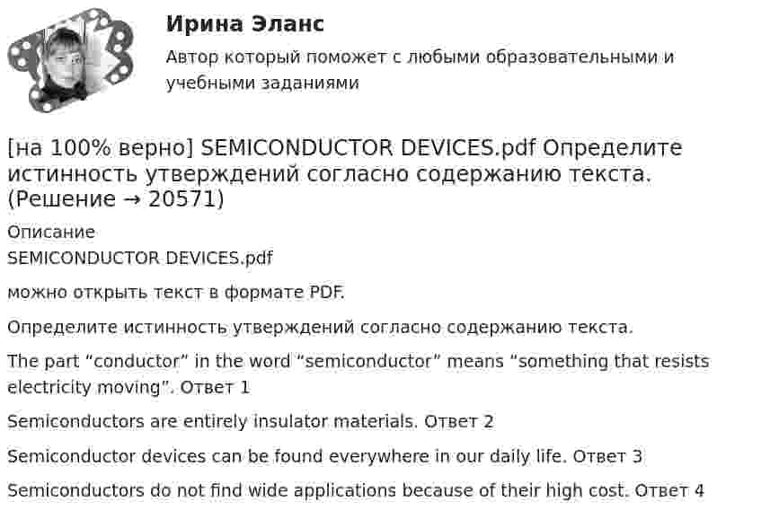     
          Описание
          SEMICONDUCTOR DEVICES.pdfможно открыть текст в формате PDF.Определите истинность утверждений согласно содержанию текста.The part “conductor” in the word “semiconductor” means “something that resists electricity moving”.	Ответ 1Semiconductors are entirely insulator materials.	Ответ 2Semiconductor devices can be found everywhere in our daily life.	Ответ 3Semiconductors do not find wide applications because of their high cost.	Ответ 4  
            
            
            [на 100% верно] Put the adjective or adverb in brackets into comparative or superlative form according to the meaning.  That gold necklace is the most expensive one in the whole store. (expensive)[на 100% верно] SEMICONDUCTOR DEVICES.pdf Определите истинность утверждений согласно содержанию текста.[на 100% верно] SUPERCONDUCTIVITY.pdf  Определите истинность утверждений согласно содержанию текста.[на 100% верно] THE 10 MOST INFLUENTIAL PROGRAMMERS OF ALL TIME.pdf Определите истинность утверждений согласно содержанию текста.[на 100% верно] VACUUM-CHANNEL TRANSISTORS. Определите истинность утверждений согласно содержанию текста.[на 100% верно] Write question to the words and phrases in bold starting with the given question word. At the moment our company is attracting two thousand clients. – How many clients[на 100% верно] Write question to the words and phrases in bold starting with the given question word.  John is waiting for the job interview in the hall. – Where  Ответ:  ....[на 100% верно] Complete the sentence with the full Present Progressive form of the verb according to its meaning.  I ...  (готовлю) the presentation about the history of our company. (prepare)[на 100% верно] Complete the sentence with the full Present Progressive form of the verb according to its meaning. Our PR department .... (организует) the job interview on Friday. (organize)[на 100% верно] Complete the sentence with the negative Present Perfect form of the verb according to its meaning. They/not receive/statistics data/on sales.[на 100% верно]  const n = 30;  type vector = array [1..n] of integer;  var a, b, c: vector; k: integer;  Задача. Если векторы a и b различны, то переменной k присвоить их скалярное произведение, иначе в вектор c переписать элементы массива a.[на 100% верно] Identify true, false or not stated statements according to the text The Russian Federation. The country is rich in natural resources.  The state consists of 85 federal subjects.[на 100% верно] I'm very good at sport, ... I'm terrible at maths.[на 100% верно] Put the adjective or adverb in brackets into comparative or superlative form according to the meaning.  In my opinion, a deer moves ...  of all the animals. (graceful)