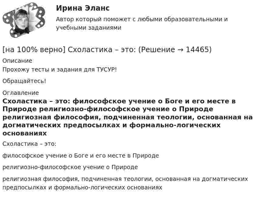     
          Описание
          Прохожу тесты и задания для ТУСУР!Обращайтесь! 
          Оглавление
          Схоластика – это:	философское учение о Боге и его месте в Природе		религиозно-философское учение о Природе		религиозная философия, подчиненная теологии, основанная на догматических предпосылках и формально-логических основаниях 
            
            
            [на 100% верно] Существуют две основные формы оплаты труда:[на 100% верно] Схоластика – это:[на 100% верно] Такая характеристика общества как жесткое сословное деление общества, низкая социальная мобильность граждан, характерна для исторического типа общества:[на 100% верно] Текст ныне действующей военной присяги утвержден:[на 100% верно] Температуру катода понизили с 1200 К до 600 К. Во сколько раз изменилась плотность тока термоэмиссии, если эффективная работа выхода катода φэфф=1 эВ?[на 100% верно] Темп роста цепной рассчитывается по формуле…[на 100% верно] Теория общеэкономического равновесия, представленная в коробках Эджуорта, рассматривает ситуации, совершаемые в условиях … конкуренции.[на 100% верно] Составляющий элемент крови, принимающий участие в транспортировке углекислого газа к легким, – это…[на 100% верно] Среднее квадратическое отклонение рассчитывается по формуле…[на 100% верно] Средняя арифметическая рассчитывается по формуле…[на 100% верно] Степень удовлетворения материальных, культурных и духовных потребностей – это:[на 100% верно] Строгое и точное соблюдение всеми военнослужащими порядка и правил, установленных законами, воинскими уставами и приказами командиров – это _____________ дисциплина.[на 100% верно] Структурная перестройка российской экономики направлена на…[на 100% верно] Субъектами мировой экономики выступают: