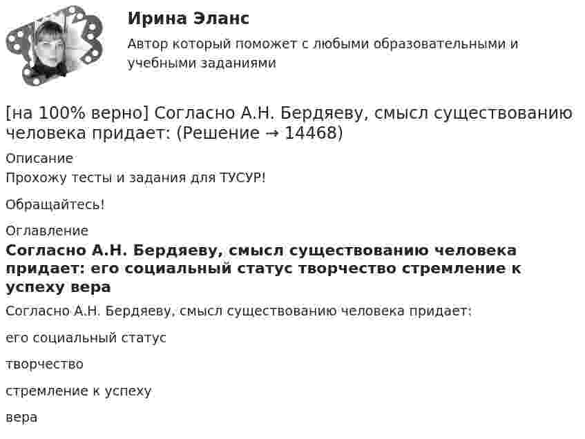     
          Описание
          Прохожу тесты и задания для ТУСУР!Обращайтесь! 
          Оглавление
          Согласно А.Н. Бердяеву, смысл существованию человека придает:	его социальный статус		творчество		стремление к успеху		вера 
            
            
            [на 100% верно] Совокупность устойчивых социально значимых качеств – это ...[на 100% верно] Согласно А.Н. Бердяеву, смысл существованию человека придает:[на 100% верно] Согласно классификации, принятой в Европейском Союзе, к микропредприятиям относят предприятия с числом работающих ... человек.[на 100% верно] Согласно ФЗ «Об информации, информационных технологиях и о защите информации» в зависимости от категории доступа выделяют следующие виды информации:[на 100% верно] Соотнесите выделенные формы с переводом (to apply).  Flexibility and universality of the product allow to apply it in any climatic zone.	Ответ 1[на 100% верно] Соотнесите выделенные формы с переводом (to make).  The company transformed its business having expanded its structures and having made significant step forward.	[на 100% верно] Соотнесите выделенные формы с переводом (to measure).  Having measured the distance, they got disappointed. [на 100% верно] Себестоимость продукции – это:[на 100% верно] Сенсуализм – это философское воззрение, выводящее все содержание знаний из деятельности:[на 100% верно] Система налогообложения выполняет функции:[на 100% верно] Сколькими способами можно рассадить шесть кустов пионов на трех клумбах, если на каждой клумбе могут поместиться все шесть?[на 100% верно] Сколько бит в двойном слове?[на 100% верно]  Смещение кривой совокупного спроса влево обусловлено…[на 100% верно] Смещение кривой совокупного спроса влево обусловлено…