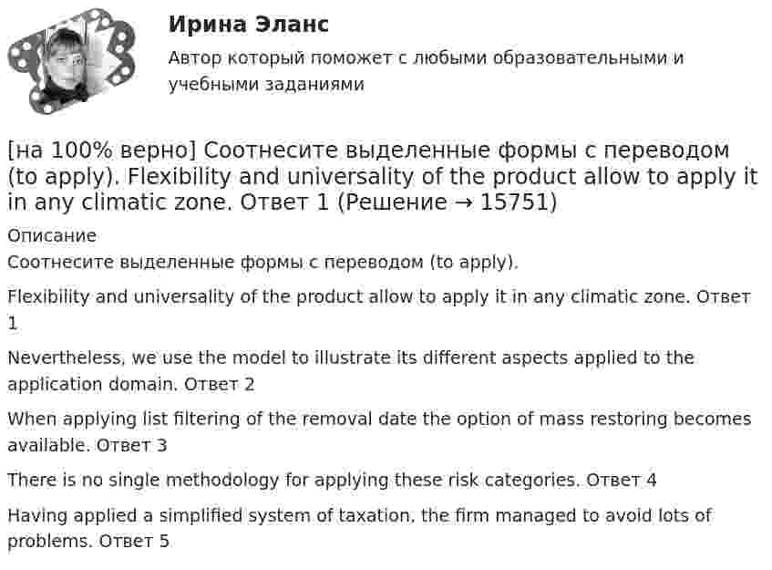     
          Описание
          Соотнесите выделенные формы с переводом (to apply).Flexibility and universality of the product allow to apply it in any climatic zone.	Ответ 1Nevertheless, we use the model to illustrate its different aspects applied to the application domain.	Ответ 2When applying list filtering of the removal date the option of mass restoring becomes available.	Ответ 3There is no single methodology for applying these risk categories.	Ответ 4Having applied a simplified system of taxation, the firm managed to avoid lots of problems.	Ответ 5  
            
            
            [на 100% верно] Согласно ФЗ «Об информации, информационных технологиях и о защите информации» в зависимости от категории доступа выделяют следующие виды информации:[на 100% верно] Соотнесите выделенные формы с переводом (to apply).  Flexibility and universality of the product allow to apply it in any climatic zone.	Ответ 1[на 100% верно] Соотнесите выделенные формы с переводом (to make).  The company transformed its business having expanded its structures and having made significant step forward.	[на 100% верно] Соотнесите выделенные формы с переводом (to measure).  Having measured the distance, they got disappointed. [на 100% верно] Сопоставьте функции государства и их задачи:[на 100% верно] Сопротивление квадрата поверхности непроволочного тонкослойного резистора Pп=100Ом , керамическое основание резистора имеет диаметр D=7.5⋅10−3м[на 100% верно] Составляющий элемент крови, принимающий участие в транспортировке углекислого газа к легким, – это…[на 100% верно] Сколькими способами можно рассадить шесть кустов пионов на трех клумбах, если на каждой клумбе могут поместиться все шесть?[на 100% верно] Сколько бит в двойном слове?[на 100% верно]  Смещение кривой совокупного спроса влево обусловлено…[на 100% верно] Смещение кривой совокупного спроса влево обусловлено…[на 100% верно] Совокупность содержащейся в базах данных информации и обеспечивающих ее обработку информационных технологий и технических средств – это…[на 100% верно] Совокупность устойчивых социально значимых качеств – это ...[на 100% верно] Согласно А.Н. Бердяеву, смысл существованию человека придает:
