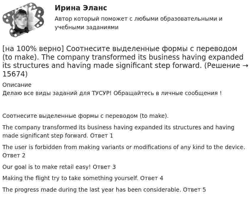     
          Описание
          Делаю все виды заданий для ТУСУР! Обращайтесь в личные сообщения !Соотнесите выделенные формы с переводом (to make).The company transformed its business having expanded its structures and having made significant step forward.	Ответ 1The user is forbidden from making variants or modifications of any kind to the device.	Ответ 2Our goal is to make retail easy!	Ответ 3Making the flight try to take something yourself.	Ответ 4The progress made during the last year has been considerable.	Ответ 5  
            
            
            [на 100% верно] Соотнесите выделенные формы с переводом (to apply).  Flexibility and universality of the product allow to apply it in any climatic zone.	Ответ 1[на 100% верно] Соотнесите выделенные формы с переводом (to make).  The company transformed its business having expanded its structures and having made significant step forward.	[на 100% верно] Соотнесите выделенные формы с переводом (to measure).  Having measured the distance, they got disappointed. [на 100% верно] Сопоставьте функции государства и их задачи:[на 100% верно] Сопротивление квадрата поверхности непроволочного тонкослойного резистора Pп=100Ом , керамическое основание резистора имеет диаметр D=7.5⋅10−3м[на 100% верно] Составляющий элемент крови, принимающий участие в транспортировке углекислого газа к легким, – это…[на 100% верно] Среднее квадратическое отклонение рассчитывается по формуле…[на 100% верно] Сколько бит в двойном слове?[на 100% верно]  Смещение кривой совокупного спроса влево обусловлено…[на 100% верно] Смещение кривой совокупного спроса влево обусловлено…[на 100% верно] Совокупность содержащейся в базах данных информации и обеспечивающих ее обработку информационных технологий и технических средств – это…[на 100% верно] Совокупность устойчивых социально значимых качеств – это ...[на 100% верно] Согласно А.Н. Бердяеву, смысл существованию человека придает:[на 100% верно] Согласно классификации, принятой в Европейском Союзе, к микропредприятиям относят предприятия с числом работающих ... человек.