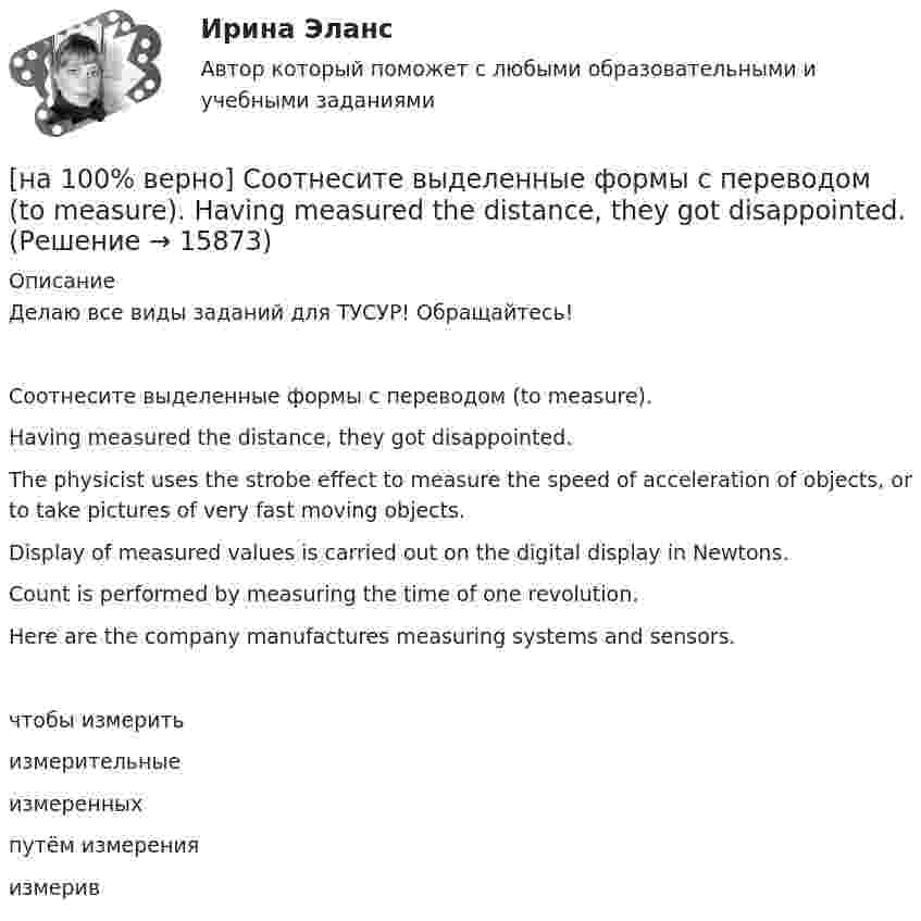     
          Описание
          Делаю все виды заданий для ТУСУР! Обращайтесь!Соотнесите выделенные формы с переводом (to measure).Having measured the distance, they got disappointed. The physicist uses the strobe effect to measure the speed of acceleration of objects, or to take pictures of very fast moving objects. Display of measured values is carried out on the digital display in Newtons.        Count is performed by measuring the time of one revolution.     Here are the company manufactures measuring systems and sensors.    чтобы измеритьизмерительныеизмеренных  путём измеренияизмерив  
            
            
            [на 100% верно] Соотнесите выделенные формы с переводом (to make).  The company transformed its business having expanded its structures and having made significant step forward.	[на 100% верно] Соотнесите выделенные формы с переводом (to measure).  Having measured the distance, they got disappointed. [на 100% верно] Сопоставьте функции государства и их задачи:[на 100% верно] Сопротивление квадрата поверхности непроволочного тонкослойного резистора Pп=100Ом , керамическое основание резистора имеет диаметр D=7.5⋅10−3м[на 100% верно] Составляющий элемент крови, принимающий участие в транспортировке углекислого газа к легким, – это…[на 100% верно] Среднее квадратическое отклонение рассчитывается по формуле…[на 100% верно] Средняя арифметическая рассчитывается по формуле…[на 100% верно]  Смещение кривой совокупного спроса влево обусловлено…[на 100% верно] Смещение кривой совокупного спроса влево обусловлено…[на 100% верно] Совокупность содержащейся в базах данных информации и обеспечивающих ее обработку информационных технологий и технических средств – это…[на 100% верно] Совокупность устойчивых социально значимых качеств – это ...[на 100% верно] Согласно А.Н. Бердяеву, смысл существованию человека придает:[на 100% верно] Согласно классификации, принятой в Европейском Союзе, к микропредприятиям относят предприятия с числом работающих ... человек.[на 100% верно] Согласно ФЗ «Об информации, информационных технологиях и о защите информации» в зависимости от категории доступа выделяют следующие виды информации: