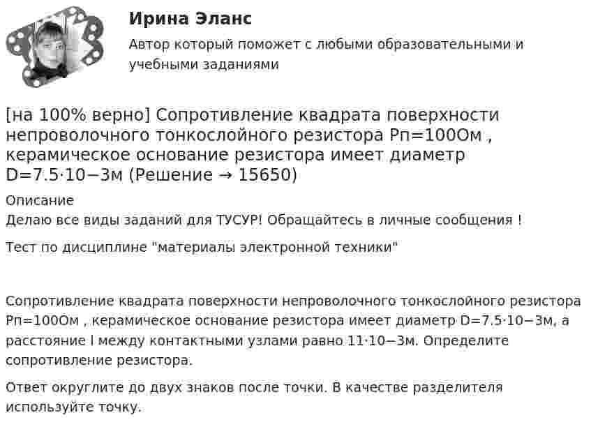     
          Описание
          Делаю все виды заданий для ТУСУР! Обращайтесь в личные сообщения !Тест по дисциплине материалы электронной техникиСопротивление квадрата поверхности непроволочного тонкослойного резистора Pп=100Ом , керамическое основание резистора имеет диаметр D=7.5⋅10−3м, а расстояние l между контактными узлами равно 11⋅10−3м. Определите сопротивление резистора.Ответ округлите до двух знаков после точки. В качестве разделителя используйте точку.  
            
            
            [на 100% верно] Сопоставьте функции государства и их задачи:[на 100% верно] Сопротивление квадрата поверхности непроволочного тонкослойного резистора Pп=100Ом , керамическое основание резистора имеет диаметр D=7.5⋅10−3м[на 100% верно] Составляющий элемент крови, принимающий участие в транспортировке углекислого газа к легким, – это…[на 100% верно] Среднее квадратическое отклонение рассчитывается по формуле…[на 100% верно] Средняя арифметическая рассчитывается по формуле…[на 100% верно] Степень удовлетворения материальных, культурных и духовных потребностей – это:[на 100% верно] Строгое и точное соблюдение всеми военнослужащими порядка и правил, установленных законами, воинскими уставами и приказами командиров – это _____________ дисциплина.[на 100% верно] Совокупность содержащейся в базах данных информации и обеспечивающих ее обработку информационных технологий и технических средств – это…[на 100% верно] Совокупность устойчивых социально значимых качеств – это ...[на 100% верно] Согласно А.Н. Бердяеву, смысл существованию человека придает:[на 100% верно] Согласно классификации, принятой в Европейском Союзе, к микропредприятиям относят предприятия с числом работающих ... человек.[на 100% верно] Согласно ФЗ «Об информации, информационных технологиях и о защите информации» в зависимости от категории доступа выделяют следующие виды информации:[на 100% верно] Соотнесите выделенные формы с переводом (to apply).  Flexibility and universality of the product allow to apply it in any climatic zone.	Ответ 1[на 100% верно] Соотнесите выделенные формы с переводом (to make).  The company transformed its business having expanded its structures and having made significant step forward.	