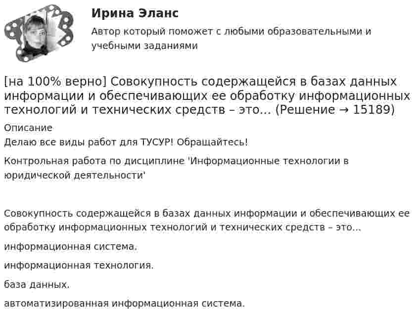     
          Описание
          Делаю все виды работ для ТУСУР! Обращайтесь!Контрольная работа по дисциплине 'Информационные технологии в юридической деятельности'Совокупность содержащейся в базах данных информации и обеспечивающих ее обработку информационных технологий и технических средств – это…	информационная система.		информационная технология.		база данных.		автоматизированная информационная система.  
            
            
            [на 100% верно] Смещение кривой совокупного спроса влево обусловлено…[на 100% верно] Совокупность содержащейся в базах данных информации и обеспечивающих ее обработку информационных технологий и технических средств – это…[на 100% верно] Совокупность устойчивых социально значимых качеств – это ...[на 100% верно] Согласно А.Н. Бердяеву, смысл существованию человека придает:[на 100% верно] Согласно классификации, принятой в Европейском Союзе, к микропредприятиям относят предприятия с числом работающих ... человек.[на 100% верно] Согласно ФЗ «Об информации, информационных технологиях и о защите информации» в зависимости от категории доступа выделяют следующие виды информации:[на 100% верно] Соотнесите выделенные формы с переводом (to apply).  Flexibility and universality of the product allow to apply it in any climatic zone.	Ответ 1[на 100% верно] Свободная конкуренция характеризуется:[на 100% верно] Связь между двумя переменными называется ... , если определенному значению переменной строго соответствует одно или несколько значений другой переменной.[на 100% верно] Себестоимость продукции – это:[на 100% верно] Сенсуализм – это философское воззрение, выводящее все содержание знаний из деятельности:[на 100% верно] Система налогообложения выполняет функции:[на 100% верно] Сколькими способами можно рассадить шесть кустов пионов на трех клумбах, если на каждой клумбе могут поместиться все шесть?[на 100% верно] Сколько бит в двойном слове?