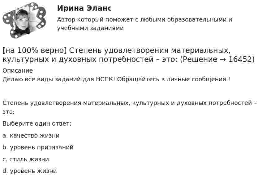     
          Описание
          Делаю все виды заданий для НСПК! Обращайтесь в личные сообщения !Степень удовлетворения материальных, культурных и духовных потребностей – это:Выберите один ответ:a. качество жизниb. уровень притязанийc. стиль жизниd. уровень жизни   
            
            
            [на 100% верно] Средняя арифметическая рассчитывается по формуле…[на 100% верно] Степень удовлетворения материальных, культурных и духовных потребностей – это:[на 100% верно] Строгое и точное соблюдение всеми военнослужащими порядка и правил, установленных законами, воинскими уставами и приказами командиров – это _____________ дисциплина.[на 100% верно] Структурная перестройка российской экономики направлена на…[на 100% верно] Субъектами мировой экономики выступают:[на 100% верно] Суждение об эффективности рыночной экономики находит свое выражение…[на 100% верно] Существуют две основные формы оплаты труда:[на 100% верно] Согласно ФЗ «Об информации, информационных технологиях и о защите информации» в зависимости от категории доступа выделяют следующие виды информации:[на 100% верно] Соотнесите выделенные формы с переводом (to apply).  Flexibility and universality of the product allow to apply it in any climatic zone.	Ответ 1[на 100% верно] Соотнесите выделенные формы с переводом (to make).  The company transformed its business having expanded its structures and having made significant step forward.	[на 100% верно] Соотнесите выделенные формы с переводом (to measure).  Having measured the distance, they got disappointed. [на 100% верно] Сопоставьте функции государства и их задачи:[на 100% верно] Сопротивление квадрата поверхности непроволочного тонкослойного резистора Pп=100Ом , керамическое основание резистора имеет диаметр D=7.5⋅10−3м[на 100% верно] Составляющий элемент крови, принимающий участие в транспортировке углекислого газа к легким, – это…
