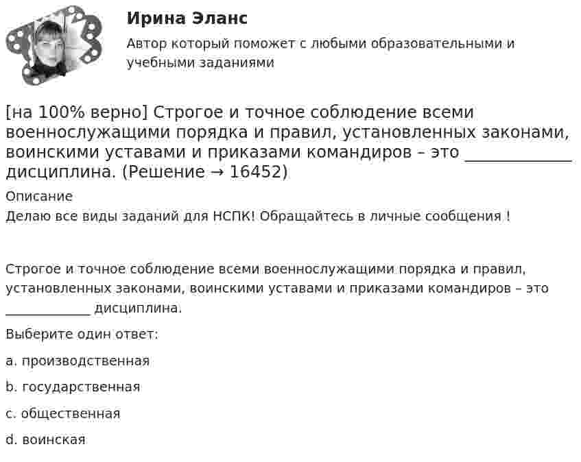    
          Описание
          Делаю все виды заданий для НСПК! Обращайтесь в личные сообщения !Строгое и точное соблюдение всеми военнослужащими порядка и правил, установленных законами, воинскими уставами и приказами командиров – это _____________ дисциплина.Выберите один ответ:a. производственнаяb. государственнаяc. общественнаяd. воинская   
            
            
            [на 100% верно] Степень удовлетворения материальных, культурных и духовных потребностей – это:[на 100% верно] Строгое и точное соблюдение всеми военнослужащими порядка и правил, установленных законами, воинскими уставами и приказами командиров – это _____________ дисциплина.[на 100% верно] Структурная перестройка российской экономики направлена на…[на 100% верно] Субъектами мировой экономики выступают:[на 100% верно] Суждение об эффективности рыночной экономики находит свое выражение…[на 100% верно] Существуют две основные формы оплаты труда:[на 100% верно] Схоластика – это:[на 100% верно] Соотнесите выделенные формы с переводом (to apply).  Flexibility and universality of the product allow to apply it in any climatic zone.	Ответ 1[на 100% верно] Соотнесите выделенные формы с переводом (to make).  The company transformed its business having expanded its structures and having made significant step forward.	[на 100% верно] Соотнесите выделенные формы с переводом (to measure).  Having measured the distance, they got disappointed. [на 100% верно] Сопоставьте функции государства и их задачи:[на 100% верно] Сопротивление квадрата поверхности непроволочного тонкослойного резистора Pп=100Ом , керамическое основание резистора имеет диаметр D=7.5⋅10−3м[на 100% верно] Составляющий элемент крови, принимающий участие в транспортировке углекислого газа к легким, – это…[на 100% верно] Среднее квадратическое отклонение рассчитывается по формуле…