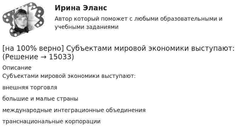     
          Описание
          Субъектами мировой экономики выступают:	внешняя торговля		большие и малые страны		международные интеграционные объединения		транснациональные корпорации  
            
            
            [на 100% верно] Структурная перестройка российской экономики направлена на…[на 100% верно] Субъектами мировой экономики выступают:[на 100% верно] Суждение об эффективности рыночной экономики находит свое выражение…[на 100% верно] Существуют две основные формы оплаты труда:[на 100% верно] Схоластика – это:[на 100% верно] Такая характеристика общества как жесткое сословное деление общества, низкая социальная мобильность граждан, характерна для исторического типа общества:[на 100% верно] Текст ныне действующей военной присяги утвержден:[на 100% верно] Соотнесите выделенные формы с переводом (to measure).  Having measured the distance, they got disappointed. [на 100% верно] Сопоставьте функции государства и их задачи:[на 100% верно] Сопротивление квадрата поверхности непроволочного тонкослойного резистора Pп=100Ом , керамическое основание резистора имеет диаметр D=7.5⋅10−3м[на 100% верно] Составляющий элемент крови, принимающий участие в транспортировке углекислого газа к легким, – это…[на 100% верно] Среднее квадратическое отклонение рассчитывается по формуле…[на 100% верно] Средняя арифметическая рассчитывается по формуле…[на 100% верно] Степень удовлетворения материальных, культурных и духовных потребностей – это:
