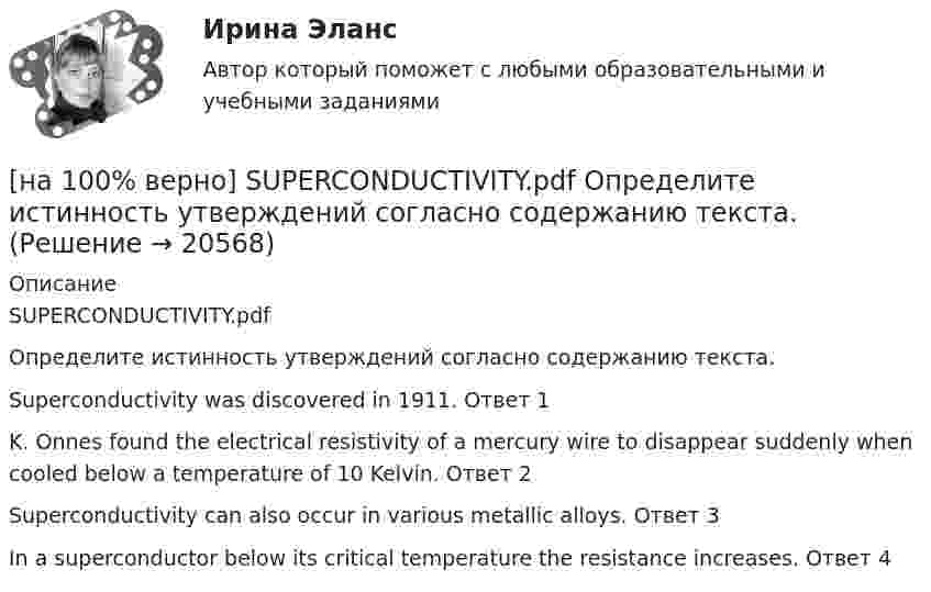     
          Описание
          SUPERCONDUCTIVITY.pdfОпределите истинность утверждений согласно содержанию текста.Superconductivity was discovered in 1911.	Ответ 1K. Onnes found the electrical resistivity of a mercury wire to disappear suddenly when cooled below a temperature of 10 Kelvin.	Ответ 2Superconductivity can also occur in various metallic alloys.	Ответ 3In a superconductor below its critical temperature the resistance increases.	Ответ 4  
            
            
            [на 100% верно] SEMICONDUCTOR DEVICES.pdf Определите истинность утверждений согласно содержанию текста.[на 100% верно] SUPERCONDUCTIVITY.pdf  Определите истинность утверждений согласно содержанию текста.[на 100% верно] THE 10 MOST INFLUENTIAL PROGRAMMERS OF ALL TIME.pdf Определите истинность утверждений согласно содержанию текста.[на 100% верно] VACUUM-CHANNEL TRANSISTORS. Определите истинность утверждений согласно содержанию текста.[на 100% верно] Write question to the words and phrases in bold starting with the given question word. At the moment our company is attracting two thousand clients. – How many clients[на 100% верно] Write question to the words and phrases in bold starting with the given question word.  John is waiting for the job interview in the hall. – Where  Ответ:  ....[на 100% верно] Write short positive answer to the question in Present Simple Tense or in Present Progressive Tense.  Do you often travel on business?  Ответ: ....[на 100% верно] Complete the sentence with the full Present Progressive form of the verb according to its meaning. Our PR department .... (организует) the job interview on Friday. (organize)[на 100% верно] Complete the sentence with the negative Present Perfect form of the verb according to its meaning. They/not receive/statistics data/on sales.[на 100% верно]  const n = 30;  type vector = array [1..n] of integer;  var a, b, c: vector; k: integer;  Задача. Если векторы a и b различны, то переменной k присвоить их скалярное произведение, иначе в вектор c переписать элементы массива a.[на 100% верно] Identify true, false or not stated statements according to the text The Russian Federation. The country is rich in natural resources.  The state consists of 85 federal subjects.[на 100% верно] I'm very good at sport, ... I'm terrible at maths.[на 100% верно] Put the adjective or adverb in brackets into comparative or superlative form according to the meaning.  In my opinion, a deer moves ...  of all the animals. (graceful)[на 100% верно] Put the adjective or adverb in brackets into comparative or superlative form according to the meaning.  Mrs. Pedrido speaks .... than her husband, but her daughter speaks the most fluently of the whole family. (fluent)