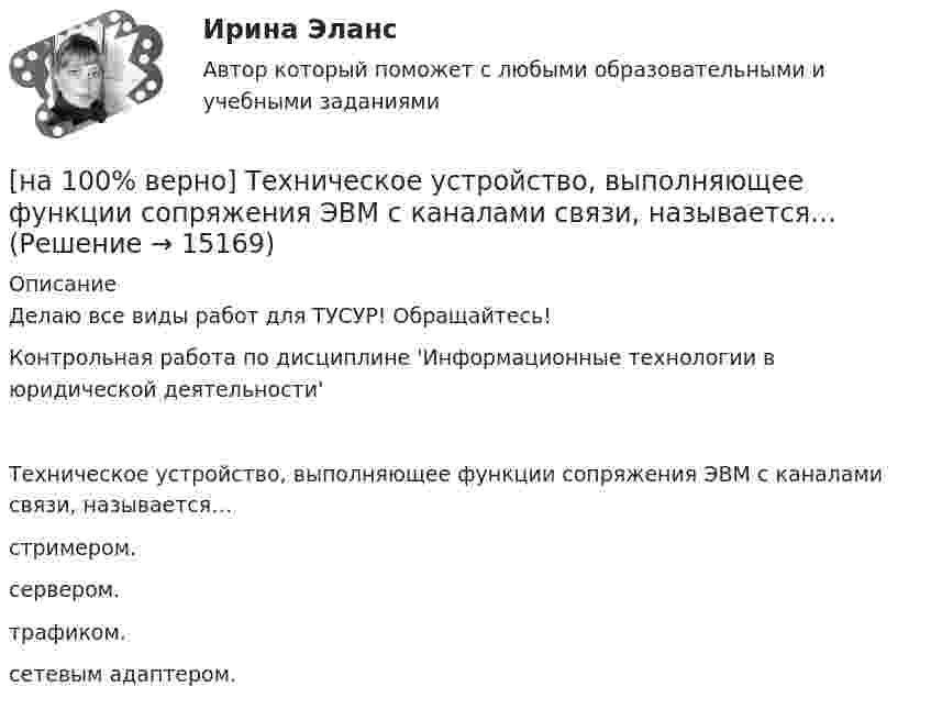     
          Описание
          Делаю все виды работ для ТУСУР! Обращайтесь!Контрольная работа по дисциплине 'Информационные технологии в юридической деятельности'Техническое устройство, выполняющее функции сопряжения ЭВМ с каналами связи, называется…	стримером.		сервером.		трафиком.		сетевым адаптером.  
            
            
            [на 100% верно] Тест по теме Геронтогенез (ЮУрГУ)[на 100% верно] Техническое устройство, выполняющее функции сопряжения ЭВМ с каналами связи, называется…[на 100% верно] Технология мультимедиа обеспечивает работу в…[на 100% верно] Товарная продукция предприятия характеризует:[на 100% верно]  Томск был основан при…  	Алексее Михайловиче.	  	Борисе Годунове.	  	Василии Шуйском.	  	Михаиле Федоровиче.[на 100% верно] Трудовые показатели…[на 100% верно] Укажите булеан множества Y={2,5,6,8}.[на 100% верно] Темп роста цепной рассчитывается по формуле…[на 100% верно] Теория общеэкономического равновесия, представленная в коробках Эджуорта, рассматривает ситуации, совершаемые в условиях … конкуренции.[на 100% верно] Термин «акселерация» обозначает ... морфофункциональное развитие организма у детей и подростков.[на 100% верно] Термин «вторая» природа означает:[на 100% верно] Термокатод имеет эффективную работу выхода φэфф=2 эВ, D=1, температура катода Tk=2000 К. [на 100 верно] Тест 1 по русскому языку и культуре речи (НСПК)[на 100% верно] Тест 1 по русскому языку (ОСЭК)