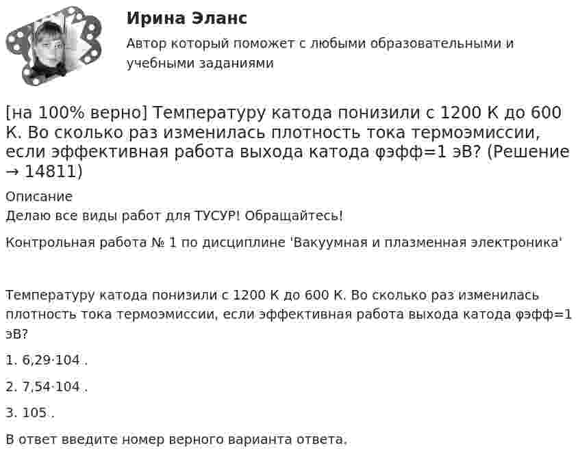     
          Описание
          Делаю все виды работ для ТУСУР! Обращайтесь!Контрольная работа № 1 по дисциплине 'Вакуумная и плазменная электроника'Температуру катода понизили с 1200 К до 600 К. Во сколько раз изменилась плотность тока термоэмиссии, если эффективная работа выхода катода φэфф=1 эВ?1. 6,29⋅104 .2. 7,54⋅104 .3. 105 .В ответ введите номер верного варианта ответа.  
            
            
            [на 100% верно] Текст ныне действующей военной присяги утвержден:[на 100% верно] Температуру катода понизили с 1200 К до 600 К. Во сколько раз изменилась плотность тока термоэмиссии, если эффективная работа выхода катода φэфф=1 эВ?[на 100% верно] Темп роста цепной рассчитывается по формуле…[на 100% верно] Теория общеэкономического равновесия, представленная в коробках Эджуорта, рассматривает ситуации, совершаемые в условиях … конкуренции.[на 100% верно] Термин «акселерация» обозначает ... морфофункциональное развитие организма у детей и подростков.[на 100% верно] Термин «вторая» природа означает:[на 100% верно] Термокатод имеет эффективную работу выхода φэфф=2 эВ, D=1, температура катода Tk=2000 К. [на 100% верно] Степень удовлетворения материальных, культурных и духовных потребностей – это:[на 100% верно] Строгое и точное соблюдение всеми военнослужащими порядка и правил, установленных законами, воинскими уставами и приказами командиров – это _____________ дисциплина.[на 100% верно] Структурная перестройка российской экономики направлена на…[на 100% верно] Субъектами мировой экономики выступают:[на 100% верно] Суждение об эффективности рыночной экономики находит свое выражение…[на 100% верно] Существуют две основные формы оплаты труда:[на 100% верно] Схоластика – это: