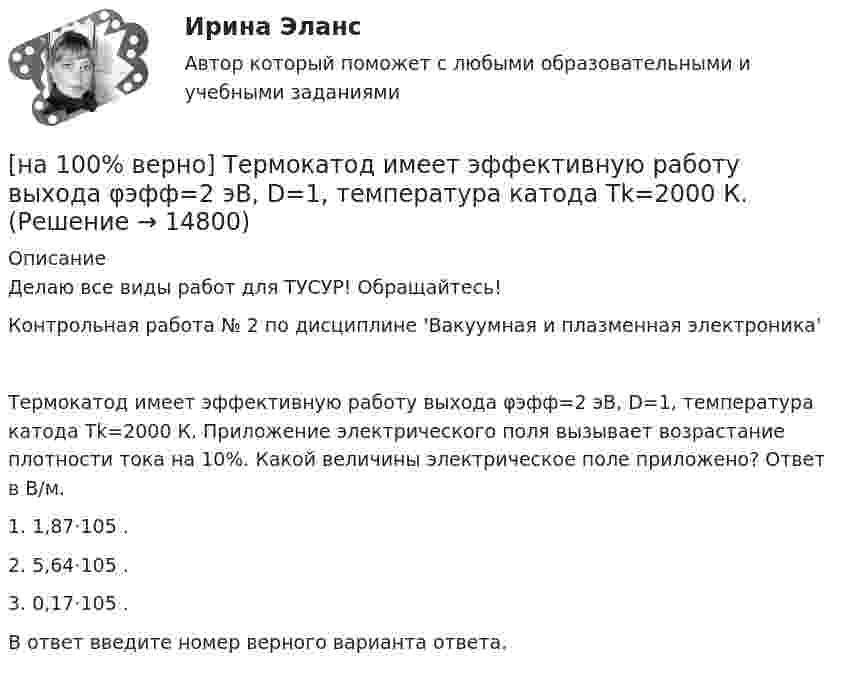     
          Описание
          Делаю все виды работ для ТУСУР! Обращайтесь!Контрольная работа № 2 по дисциплине 'Вакуумная и плазменная электроника'Термокатод имеет эффективную работу выхода φэфф=2 эВ, D=1, температура катода Tk=2000 К. Приложение электрического поля вызывает возрастание плотности тока на 10%. Какой величины электрическое поле приложено? Ответ в В/м.1. 1,87⋅105 .2. 5,64⋅105 .3. 0,17⋅105 .В ответ введите номер верного варианта ответа.  
            
            
            [на 100% верно] Термин «вторая» природа означает:[на 100% верно] Термокатод имеет эффективную работу выхода φэфф=2 эВ, D=1, температура катода Tk=2000 К. [на 100 верно] Тест 1 по русскому языку и культуре речи (НСПК)[на 100% верно] Тест 1 по русскому языку (ОСЭК) [на 100% верно] Тест 2 по русскому языку (ОСЭК)[на 100% верно] Тест по теме Геронтогенез (ЮУрГУ)[на 100% верно] Техническое устройство, выполняющее функции сопряжения ЭВМ с каналами связи, называется…[на 100% верно] Существуют две основные формы оплаты труда:[на 100% верно] Схоластика – это:[на 100% верно] Такая характеристика общества как жесткое сословное деление общества, низкая социальная мобильность граждан, характерна для исторического типа общества:[на 100% верно] Текст ныне действующей военной присяги утвержден:[на 100% верно] Температуру катода понизили с 1200 К до 600 К. Во сколько раз изменилась плотность тока термоэмиссии, если эффективная работа выхода катода φэфф=1 эВ?[на 100% верно] Темп роста цепной рассчитывается по формуле…[на 100% верно] Теория общеэкономического равновесия, представленная в коробках Эджуорта, рассматривает ситуации, совершаемые в условиях … конкуренции.