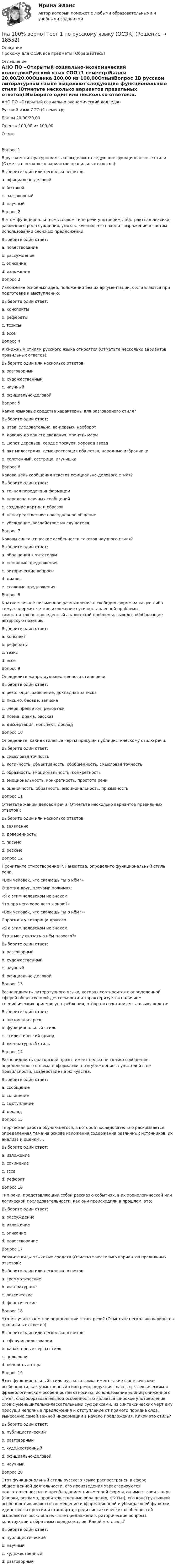     
          Описание
          Прохожу для ОСЭК все предметы! Обращайтесь! 
          Оглавление
          АНО ПО «Открытый социально-экономический колледж»Русский язык СОО (1 семестр)Баллы	20,00/20,00Оценка	100,00 из 100,00ОтзывВопрос 1В русском литературном языке выделяют следующие функциональные стили (Отметьте несколько вариантов правильных ответов):Выберите один или несколько ответов:a. официально-деловой b. бытовойc. разговорный d. научный Вопрос 2В этом функционально-смысловом типе речи употребимы абстрактная лексика, различного рода суждения, умозаключения, что находит выражение в частом использовании сложных предложений:Выберите один ответ:a. повествованиеb. рассуждение c. описаниеd. изложениеВопрос 3Изложение основных идей, положений без их аргументации; составляются при подготовке к выступлению:Выберите один ответ:a. конспектыb. рефератыc. тезисы d. эссеВопрос 4К книжным стилям русского языка относятся (Отметьте несколько вариантов правильных ответов):Выберите один или несколько ответов:a. разговорныйb. художественный c. научный d. официально-деловой Вопрос 5Какие языковые средства характерны для разговорного стиля?Выберите один ответ:a. итак, следовательно, во-первых, наоборотb. довожу до вашего сведения, принять мерыc. шепот деревьев, сердце тоскует, хоровод звездd. акт милосердия, демократизация общества, народные избранникиe. толстенный, сестрица, лгунишка Вопрос 6Какова цель сообщения текстов официально-делового стиля?Выберите один ответ:a. точная передача информации b. передача научных сообщенийc. создание картин и образовd. непосредственное повседневное общениеe. убеждение, воздействие на слушателяВопрос 7Каковы синтаксические особенности текстов научного стиля?Выберите один ответ:a. обращения к читателямb. неполные предложенияc. риторические вопросыd. диалогe. сложные предложения Вопрос 8Краткое личное письменное размышление в свободно форме на какую-либо тему, содержит четкое изложение сути поставленной проблемы, самостоятельно проведенный анализ этой проблемы, выводы, обобщающие авторскую позицию:Выберите один ответ:a. конспектb. рефератыc. тезисd. эссе Вопрос 9Определите жанры художественного стиля речи:Выберите один ответ:a. резолюция, заявление, докладная запискаb. письмо, беседа, запискаc. очерк, фельетон, репортажd. поэма, драма, рассказ e. диссертация, конспект, докладВопрос 10Определите, какие стилевые черты присущи публицистическому стилю речи:Выберите один ответ:a. смысловая точностьb. логичность, объективность, обобщенность, смысловая точностьc. образность, эмоциональность, конкретностьd. эмоциональность, конкретность, простота речиe. оценочность, образность, эмоциональность, призывность Вопрос 11Отметьте жанры деловой речи (Отметьте несколько вариантов правильных ответов):Выберите один или несколько ответов:a. заявление b. доверенность c. письмоd. резюме Вопрос 12Прочитайте стихотворение Р. Гамзатова, определите функциональный стиль речи.«Вон человек, что скажешь ты о нём?»Ответил друг, плечами пожимая:«Я с этим человеком не знаком,Что про него хорошего я знаю?»«Вон человек, что скажешь ты о нём?»-Спросил я у товарища другого.«Я с этим человеком не знаком,Что я могу сказать о нём плохого?»Выберите один ответ:a. разговорныйb. художественный c. научныйd. официально-деловойВопрос 13Разновидность литературного языка, которая соотносится с определенной сферой общественной деятельности и характеризуется наличием специфических приемов употребления, отбора и сочетания языковых средств:Выберите один ответ:a. письменная речьb. функциональный стиль c. стилистический приемd. литературный стильВопрос 14Разновидность ораторской прозы, имеет целью не только сообщение определенного объема информации, но и убеждение слушателей в ее правильности, воздействие на их чувства:Выберите один ответ:a. сообщениеb. сочинениеc. выступление d. докладВопрос 15Творческая работа обучающегося, в которой последовательно раскрывается определенная тема на основе изложения содержания различных источников, их анализа и оценки …Выберите один ответ:a. изложениеb. сочинениеc. эссеd. реферат Вопрос 16Тип речи, представляющий собой рассказ о событиях, в их хронологической или логической последовательности, как они происходили в прошлом, это:Выберите один ответ:a. рассуждениеb. изложениеc. описаниеd. повествование Вопрос 17Укажите виды языковых средств (Отметьте несколько вариантов правильных ответов):Выберите один или несколько ответов:a. грамматические b. литературныеc. лексические d. фонетические Вопрос 18Что мы учитываем при определении стиля речи? (Отметьте несколько вариантов правильных ответов)Выберите один или несколько ответов:a. сферу использования b. характерные черты стиля c. цель речи d. личность автораВопрос 19Этот функциональный стиль русского языка имеет такие фонетические особенности, как убыстренный темп речи, редукция гласных; к лексическим и фразеологическим особенностям относится использование единиц сниженного стиля, словообразовательной особенностью является широкое употребление слов с уменьшительно-ласкательными суффиксами, из синтаксических черт ему присущи неполные предложения и отступление от прямого порядка слов, вынесение самой важной информации в начало предложения. Какой это стиль?Выберите один ответ:a. публицистическийb. разговорный c. художественныйd. официально-деловойe. научныйВопрос 20Этот функциональный стиль русского языка распространен в сфере общественной деятельности, его произведения характеризуются подготовленностью и преобладанием письменной формы, он имеет свои жанры (очерки, реклама, правительственные обращения, статьи), его конструктивной особенностью является совмещение информационной и убеждающей функции, единство экспрессии и стандарта; среди синтаксических особенностей выделяются восклицательные предложения, риторические вопросы, конструкции с обратным порядком слов. Какой это стиль?Выберите один ответ:a. публицистический b. научныйc. художественныйd. разговорный 
            
            
            [на 100 верно] Тест 1 по русскому языку и культуре речи (НСПК)[на 100% верно] Тест 1 по русскому языку (ОСЭК) [на 100% верно] Тест 2 по русскому языку (ОСЭК)[на 100% верно] Тест по теме Геронтогенез (ЮУрГУ)[на 100% верно] Техническое устройство, выполняющее функции сопряжения ЭВМ с каналами связи, называется…[на 100% верно] Технология мультимедиа обеспечивает работу в…[на 100% верно] Товарная продукция предприятия характеризует:[на 100% верно] Такая характеристика общества как жесткое сословное деление общества, низкая социальная мобильность граждан, характерна для исторического типа общества:[на 100% верно] Текст ныне действующей военной присяги утвержден:[на 100% верно] Температуру катода понизили с 1200 К до 600 К. Во сколько раз изменилась плотность тока термоэмиссии, если эффективная работа выхода катода φэфф=1 эВ?[на 100% верно] Темп роста цепной рассчитывается по формуле…[на 100% верно] Теория общеэкономического равновесия, представленная в коробках Эджуорта, рассматривает ситуации, совершаемые в условиях … конкуренции.[на 100% верно] Термин «акселерация» обозначает ... морфофункциональное развитие организма у детей и подростков.[на 100% верно] Термин «вторая» природа означает: