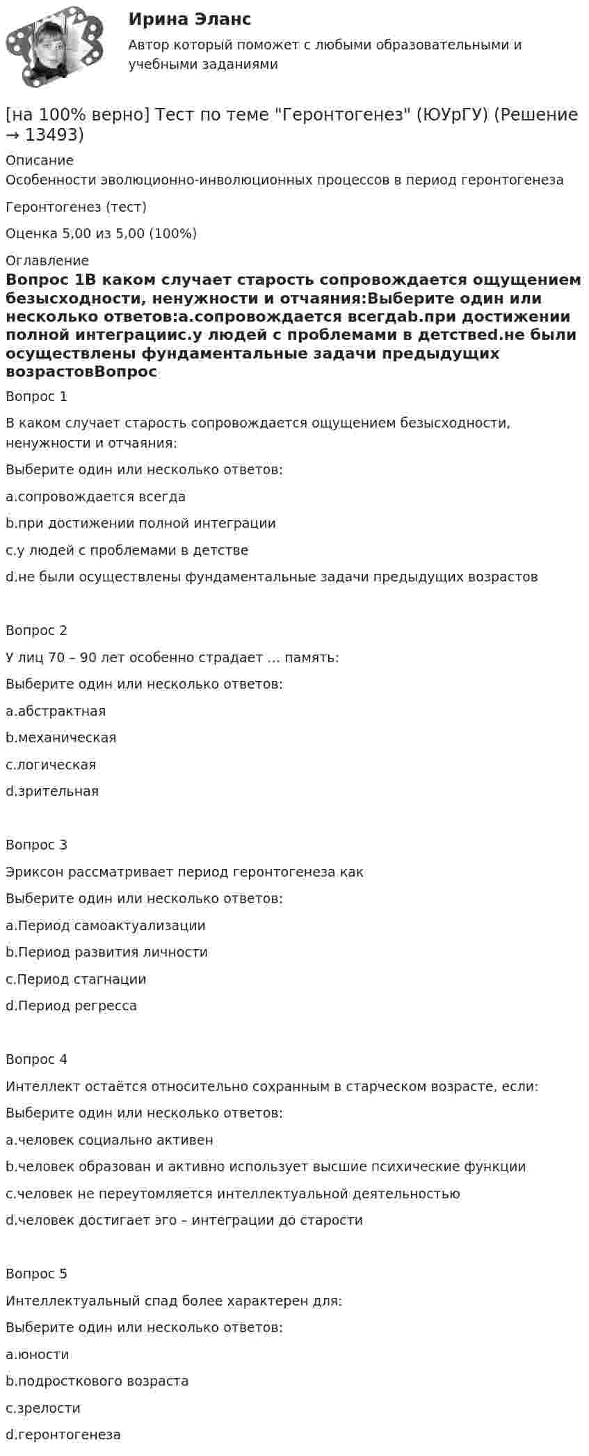     
          Описание
          Особенности эволюционно-инволюционных процессов в период геронтогенезаГеронтогенез (тест)Оценка      5,00 из 5,00 (100%) 
          Оглавление
          Вопрос 1В каком случает старость сопровождается ощущением безысходности, ненужности и отчаяния:Выберите один или несколько ответов:a.сопровождается всегдаb.при достижении полной интеграцииc.у людей с проблемами в детствеd.не были осуществлены фундаментальные задачи предыдущих возрастовВопрос 2У лиц 70 – 90 лет особенно страдает … память:Выберите один или несколько ответов:a.абстрактнаяb.механическаяc.логическаяd.зрительнаяВопрос 3Эриксон рассматривает период геронтогенеза какВыберите один или несколько ответов:a.Период самоактуализацииb.Период развития личностиc.Период стагнацииd.Период регрессаВопрос 4Интеллект остаётся относительно сохранным в старческом возрасте, если:Выберите один или несколько ответов:a.человек социально активенb.человек образован и активно использует высшие психические функцииc.человек не переутомляется интеллектуальной деятельностьюd.человек достигает эго – интеграции до старостиВопрос 5Интеллектуальный спад более характерен для:Выберите один или несколько ответов:a.юностиb.подросткового возрастаc.зрелостиd.геронтогенеза 
            
            
             [на 100% верно] Тест 2 по русскому языку (ОСЭК)[на 100% верно] Тест по теме Геронтогенез (ЮУрГУ)[на 100% верно] Техническое устройство, выполняющее функции сопряжения ЭВМ с каналами связи, называется…[на 100% верно] Технология мультимедиа обеспечивает работу в…[на 100% верно] Товарная продукция предприятия характеризует:[на 100% верно]  Томск был основан при…  	Алексее Михайловиче.	  	Борисе Годунове.	  	Василии Шуйском.	  	Михаиле Федоровиче.[на 100% верно] Трудовые показатели…[на 100% верно] Температуру катода понизили с 1200 К до 600 К. Во сколько раз изменилась плотность тока термоэмиссии, если эффективная работа выхода катода φэфф=1 эВ?[на 100% верно] Темп роста цепной рассчитывается по формуле…[на 100% верно] Теория общеэкономического равновесия, представленная в коробках Эджуорта, рассматривает ситуации, совершаемые в условиях … конкуренции.[на 100% верно] Термин «акселерация» обозначает ... морфофункциональное развитие организма у детей и подростков.[на 100% верно] Термин «вторая» природа означает:[на 100% верно] Термокатод имеет эффективную работу выхода φэфф=2 эВ, D=1, температура катода Tk=2000 К. [на 100 верно] Тест 1 по русскому языку и культуре речи (НСПК)