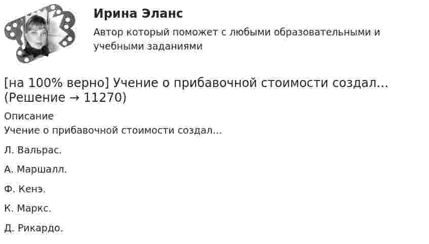      
          Описание
          Учение о прибавочной стоимости создал…Л. Вальрас.А. Маршалл.Ф. Кенэ.К. Маркс. Д. Рикардо.  
            
            
            [на 100% верно] Установите соответствия между экономическими терминами и их содержанием.  Отношение дохода, полученного при помещении определенной суммы денег в банк, к величине этих денег, выраженное в процентах[на 100% верно] Учение о прибавочной стоимости создал…[на 100% верно] Файл, созданный в текстовом редакторе Microsoft Word 2007, автоматически получает расширение:[на 100% верно] Факторы, влияющие на представление субъекта о риске, которые не имеют реальной основы, – это … риски.[на 100% верно] Физическое лицо, не являющееся гражданином РФ и не имеющее доказательств наличия гражданства (подданства) иностранного государства, – это[на 100% верно] Фондоотдача определяется путем деления:[на 100% верно] Форма занятий физической культурой и спортом, для которой характерны относительно узкая направленность деятельности занимающихся и невысокий уровень функциональных нагрузок, относится к ... формам занятий.[на 100% верно] Установите порядок эволюции форм денег. Золотые слитки  Товары (мех, соль и др.)  Банкноты  Железные, бронзовые деньги  Бумажные разменные деньги[на 100% верно] Установите последовательность этапов мыслительной деятельности:[на 100% верно] Установите соответствие между видами искусства и их краткой характеристикой:[на 100 верно] Установите соответствие между названием метода познания и его содержанием.[на 100% верно] Установите соответствие между разделами философии и их содержанием.[на 100% верно] Установите соответствие между содержанием экономической науки и периодом ее существования.[на 100% верно] Установите соответствие между типами мышления и их характеристиками.