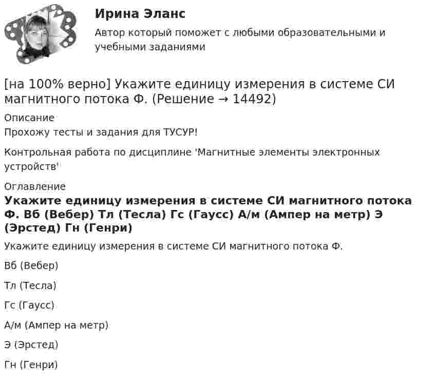     
          Описание
          Прохожу тесты и задания для ТУСУР!Контрольная работа по дисциплине 'Магнитные элементы электронных устройств' 
          Оглавление
          Укажите единицу измерения в системе СИ магнитного потока Ф.	Вб (Вебер)		Тл (Тесла)		Гс (Гаусс)		А/м (Ампер на метр)		Э (Эрстед)		Гн (Генри) 
            
            
            [на 100% верно] Укажите документ, включающий краткую характеристику группы занимающихся, основные задачи и средства [на 100% верно] Укажите единицу измерения в системе СИ магнитного потока Ф.[на 100 % верно] Укажите из заданных функций те, которые определены на всей числовой оси.  1) y=x3.  2) y=1x√.  3) y=log 0,3x.  4) y=cos x.  5) y=2x.  6) y=sin x.[на 100% верно] Укажите и охарактеризуйте все точки разрыва функции [на 100% верно] Укажите, как в политической жизни называются люди, которые уклоняются от участия в выборах, акциях, подписания петиций:[на 100% верно] Укажите, какие из нижеприведенных наук относятся к естественным:[на 100% верно] Укажите, как называется идеология, которая базовыми ценностями называет порядок, стабильность и традиционализм:[на 100% верно] Технология мультимедиа обеспечивает работу в…[на 100% верно] Товарная продукция предприятия характеризует:[на 100% верно]  Томск был основан при…  	Алексее Михайловиче.	  	Борисе Годунове.	  	Василии Шуйском.	  	Михаиле Федоровиче.[на 100% верно] Трудовые показатели…[на 100% верно] Укажите булеан множества Y={2,5,6,8}.[на 100% верно] Укажите верное утверждение:  1. Этноцентризм способствует сплочению группы и появлению национального самосознания.[на 100% верно] Укажите верную последовательность процесса конфликта: