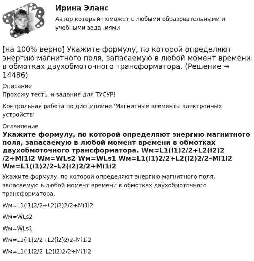     
          Описание
          Прохожу тесты и задания для ТУСУР!Контрольная работа по дисциплине 'Магнитные элементы электронных устройств' 
          Оглавление
          Укажите формулу, по которой определяют энергию магнитного поля, запасаемую в любой момент времени в обмотках двухобмоточного трансформатора.	Wм=L1(i1)2/2+L2(i2)2/2+Mi1i2		Wм=WLs2		Wм=WLs1		Wм=L1(i1)2/2+L2(i2)2/2–Mi1i2		Wм=L1(i1)2/2–L2(i2)2/2+Mi1i2 
            
            
            [на 100% верно]  Укажите ученого, который видел сущность человека в его разумности, в мышлении: «Мышление – достоверная реальность и критерий всего существующего».[на 100% верно] Укажите формулу, по которой определяют энергию магнитного поля, запасаемую в любой момент времени в обмотках двухобмоточного трансформатора.[на 100% верно] Упростите булеву формулу f(x, y) = x ∨ ¬xy.[на 100% верно] Уровень программного обеспечения, осуществляющий поддержку прикладных процессов пользователей, называется…[на 100 верно] Условие равновесия на рынке кефира жирностью 1 % представлено вектором цен P1=−1+0,5P2, а на рынке кефира жирностью 2,5 % – P2=−1,5+P1. В этом случае…[на 100% верно] Установите порядок эволюции форм денег. Золотые слитки  Товары (мех, соль и др.)  Банкноты  Железные, бронзовые деньги  Бумажные разменные деньги[на 100% верно] Установите последовательность этапов мыслительной деятельности:[на 100% верно] Укажите один из специальных принципов права международной безопасности.[на 100% верно] Укажите признаки государства:[на 100% верно] Укажите признаки унитарного государства:[на 100% верно] Укажите сердечники для изготовления сглаживающих дросселей.[на 100% верно] Укажите сердечники для сглаживающих дросселей.[на 100% верно] Укажите, с какого возраста в России наступает время гражданского совершеннолетия:[на 100% верно]  Укажите строки правильно описанных типов.  	type card = (spades, clubs, diamonds, hearts);	  	type horse = ('пегий', 'сивый', 'вороной');	  	type animal = (lion, elephant, giraffe);	  	type logical = boolean;