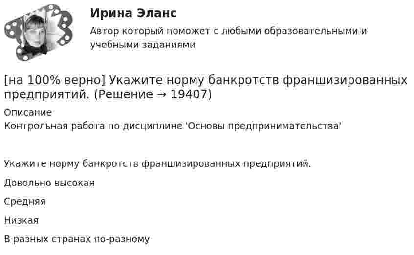     
          Описание
          Контрольная работа по дисциплине 'Основы предпринимательства'Укажите норму банкротств франшизированных предприятий.	Довольно высокая		Средняя		Низкая		В разных странах по-разному  
            
            
            [на 100% верно] Укажите НЕПРАВИЛЬНЫЙ оператор передачи данных в следующем списке операторов:   [на 100% верно] Укажите норму банкротств франшизированных предприятий.[на 100% верно] Укажите один из специальных принципов права международной безопасности.[на 100% верно] Укажите признаки государства:[на 100% верно] Укажите признаки унитарного государства:[на 100% верно] Укажите сердечники для изготовления сглаживающих дросселей.[на 100% верно] Укажите сердечники для сглаживающих дросселей.[на 100% верно] Укажите, как называется идеология, которая базовыми ценностями называет порядок, стабильность и традиционализм:[на 100% верно] Укажите, какой критерий заложен в основе деления баз данных на федеральные БД, региональные БД.[на 100% верно] Укажите, какой критерий заложен в основе деления информационных систем на системы правоохранительных органов.[на 100% верно] Укажите концевые вершины эйлеровой цепи в графе G (см. рисунок).[на 100% верно] Укажите метод расчета численности персонала на плановый период.[на 100% верно] Укажите назначение информационных систем управления.[на 100% верно] Укажите наиболее значимый фактор риска заболеваний и потери здоровья.