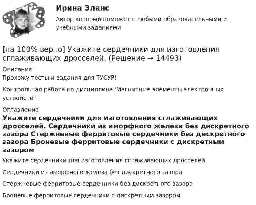     
          Описание
          Прохожу тесты и задания для ТУСУР!Контрольная работа по дисциплине 'Магнитные элементы электронных устройств' 
          Оглавление
          Укажите сердечники для изготовления сглаживающих дросселей.	Сердечники из аморфного железа без дискретного зазора		Стержневые ферритовые сердечники без дискретного зазора		Броневые ферритовые сердечники с дискретным зазором 
            
            
            [на 100% верно] Укажите признаки унитарного государства:[на 100% верно] Укажите сердечники для изготовления сглаживающих дросселей.[на 100% верно] Укажите сердечники для сглаживающих дросселей.[на 100% верно] Укажите, с какого возраста в России наступает время гражданского совершеннолетия:[на 100% верно]  Укажите строки правильно описанных типов.  	type card = (spades, clubs, diamonds, hearts);	  	type horse = ('пегий', 'сивый', 'вороной');	  	type animal = (lion, elephant, giraffe);	  	type logical = boolean;[на 100% верно]  Укажите строки с ошибками в описании рекурсивной функции.  	function f(n: integer): integer;	  	begin f:=0;	[на 100% верно]  Укажите ученого, который видел сущность человека в его разумности, в мышлении: «Мышление – достоверная реальность и критерий всего существующего».[на 100% верно] Укажите метод расчета численности персонала на плановый период.[на 100% верно] Укажите назначение информационных систем управления.[на 100% верно] Укажите наиболее значимый фактор риска заболеваний и потери здоровья.[на 100% верно] Укажите НЕПРАВИЛЬНЫЙ оператор передачи данных в следующем списке операторов:[на 100% верно] Укажите НЕПРАВИЛЬНЫЙ оператор передачи данных в следующем списке операторов:   [на 100% верно] Укажите норму банкротств франшизированных предприятий.[на 100% верно] Укажите один из специальных принципов права международной безопасности.