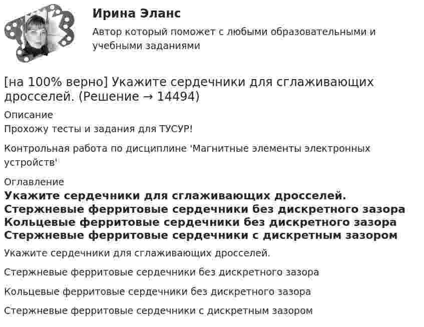     
          Описание
          Прохожу тесты и задания для ТУСУР!Контрольная работа по дисциплине 'Магнитные элементы электронных устройств' 
          Оглавление
          Укажите сердечники для сглаживающих дросселей.	Стержневые ферритовые сердечники без дискретного зазора		Кольцевые ферритовые сердечники без дискретного зазора		Стержневые ферритовые сердечники с дискретным зазором 
            
            
            [на 100% верно] Укажите сердечники для изготовления сглаживающих дросселей.[на 100% верно] Укажите сердечники для сглаживающих дросселей.[на 100% верно] Укажите, с какого возраста в России наступает время гражданского совершеннолетия:[на 100% верно]  Укажите строки правильно описанных типов.  	type card = (spades, clubs, diamonds, hearts);	  	type horse = ('пегий', 'сивый', 'вороной');	  	type animal = (lion, elephant, giraffe);	  	type logical = boolean;[на 100% верно]  Укажите строки с ошибками в описании рекурсивной функции.  	function f(n: integer): integer;	  	begin f:=0;	[на 100% верно]  Укажите ученого, который видел сущность человека в его разумности, в мышлении: «Мышление – достоверная реальность и критерий всего существующего».[на 100% верно] Укажите формулу, по которой определяют энергию магнитного поля, запасаемую в любой момент времени в обмотках двухобмоточного трансформатора.[на 100% верно] Укажите назначение информационных систем управления.[на 100% верно] Укажите наиболее значимый фактор риска заболеваний и потери здоровья.[на 100% верно] Укажите НЕПРАВИЛЬНЫЙ оператор передачи данных в следующем списке операторов:[на 100% верно] Укажите НЕПРАВИЛЬНЫЙ оператор передачи данных в следующем списке операторов:   [на 100% верно] Укажите норму банкротств франшизированных предприятий.[на 100% верно] Укажите один из специальных принципов права международной безопасности.[на 100% верно] Укажите признаки государства: