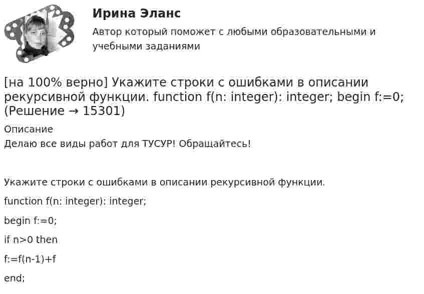     
          Описание
          Делаю все виды работ для ТУСУР! Обращайтесь!Укажите строки с ошибками в описании рекурсивной функции.	function f(n: integer): integer;		begin f:=0;		if n>0 then		f:=f(n-1)+f		end;  
            
            
            [на 100% верно]  Укажите строки правильно описанных типов.  	type card = (spades, clubs, diamonds, hearts);	  	type horse = ('пегий', 'сивый', 'вороной');	  	type animal = (lion, elephant, giraffe);	  	type logical = boolean;[на 100% верно]  Укажите строки с ошибками в описании рекурсивной функции.  	function f(n: integer): integer;	  	begin f:=0;	[на 100% верно]  Укажите ученого, который видел сущность человека в его разумности, в мышлении: «Мышление – достоверная реальность и критерий всего существующего».[на 100% верно] Укажите формулу, по которой определяют энергию магнитного поля, запасаемую в любой момент времени в обмотках двухобмоточного трансформатора.[на 100% верно] Упростите булеву формулу f(x, y) = x ∨ ¬xy.[на 100% верно] Уровень программного обеспечения, осуществляющий поддержку прикладных процессов пользователей, называется…[на 100 верно] Условие равновесия на рынке кефира жирностью 1 % представлено вектором цен P1=−1+0,5P2, а на рынке кефира жирностью 2,5 % – P2=−1,5+P1. В этом случае…[на 100% верно] Укажите НЕПРАВИЛЬНЫЙ оператор передачи данных в следующем списке операторов:   [на 100% верно] Укажите норму банкротств франшизированных предприятий.[на 100% верно] Укажите один из специальных принципов права международной безопасности.[на 100% верно] Укажите признаки государства:[на 100% верно] Укажите признаки унитарного государства:[на 100% верно] Укажите сердечники для изготовления сглаживающих дросселей.[на 100% верно] Укажите сердечники для сглаживающих дросселей.