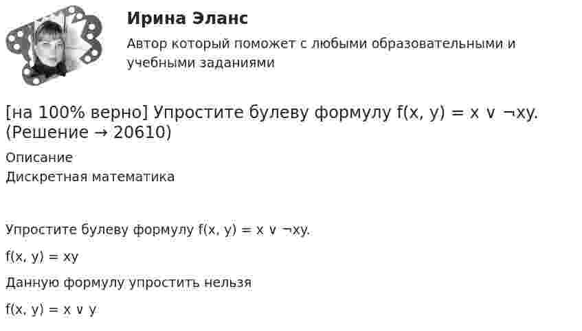     
          Описание
          Дискретная математикаУпростите булеву формулу f(x, y) = x ∨ ¬xy.        f(x, y) = xy         Данную формулу упростить нельзя              f(x, y) = x ∨ y  
            
            
            [на 100% верно] Укажите формулу, по которой определяют энергию магнитного поля, запасаемую в любой момент времени в обмотках двухобмоточного трансформатора.[на 100% верно] Упростите булеву формулу f(x, y) = x ∨ ¬xy.[на 100% верно] Уровень программного обеспечения, осуществляющий поддержку прикладных процессов пользователей, называется…[на 100 верно] Условие равновесия на рынке кефира жирностью 1 % представлено вектором цен P1=−1+0,5P2, а на рынке кефира жирностью 2,5 % – P2=−1,5+P1. В этом случае…[на 100% верно] Установите порядок эволюции форм денег. Золотые слитки  Товары (мех, соль и др.)  Банкноты  Железные, бронзовые деньги  Бумажные разменные деньги[на 100% верно] Установите последовательность этапов мыслительной деятельности:[на 100% верно] Установите соответствие между видами искусства и их краткой характеристикой:[на 100% верно] Укажите признаки государства:[на 100% верно] Укажите признаки унитарного государства:[на 100% верно] Укажите сердечники для изготовления сглаживающих дросселей.[на 100% верно] Укажите сердечники для сглаживающих дросселей.[на 100% верно] Укажите, с какого возраста в России наступает время гражданского совершеннолетия:[на 100% верно]  Укажите строки правильно описанных типов.  	type card = (spades, clubs, diamonds, hearts);	  	type horse = ('пегий', 'сивый', 'вороной');	  	type animal = (lion, elephant, giraffe);	  	type logical = boolean;[на 100% верно]  Укажите строки с ошибками в описании рекурсивной функции.  	function f(n: integer): integer;	  	begin f:=0;	
