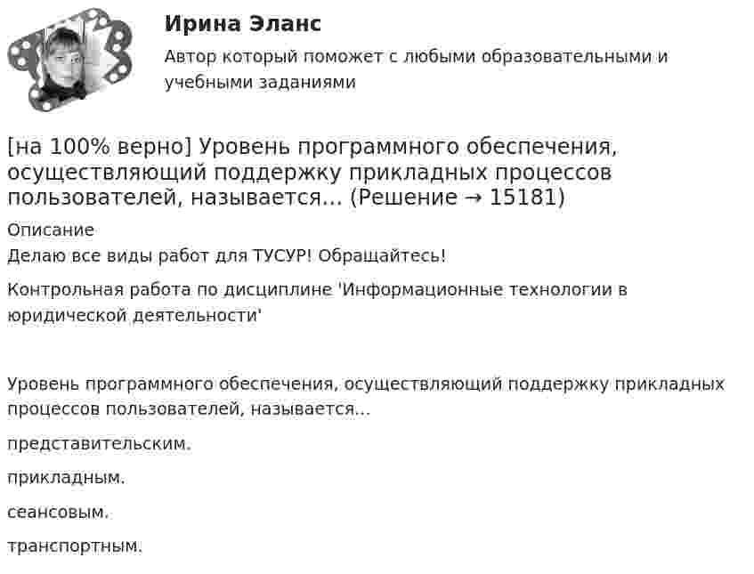     
          Описание
          Делаю все виды работ для ТУСУР! Обращайтесь!Контрольная работа по дисциплине 'Информационные технологии в юридической деятельности'Уровень программного обеспечения, осуществляющий поддержку прикладных процессов пользователей, называется…	представительским.		прикладным.		сеансовым.		транспортным.  
            
            
            [на 100% верно] Упростите булеву формулу f(x, y) = x ∨ ¬xy.[на 100% верно] Уровень программного обеспечения, осуществляющий поддержку прикладных процессов пользователей, называется…[на 100 верно] Условие равновесия на рынке кефира жирностью 1 % представлено вектором цен P1=−1+0,5P2, а на рынке кефира жирностью 2,5 % – P2=−1,5+P1. В этом случае…[на 100% верно] Установите порядок эволюции форм денег. Золотые слитки  Товары (мех, соль и др.)  Банкноты  Железные, бронзовые деньги  Бумажные разменные деньги[на 100% верно] Установите последовательность этапов мыслительной деятельности:[на 100% верно] Установите соответствие между видами искусства и их краткой характеристикой:[на 100 верно] Установите соответствие между названием метода познания и его содержанием.[на 100% верно] Укажите признаки унитарного государства:[на 100% верно] Укажите сердечники для изготовления сглаживающих дросселей.[на 100% верно] Укажите сердечники для сглаживающих дросселей.[на 100% верно] Укажите, с какого возраста в России наступает время гражданского совершеннолетия:[на 100% верно]  Укажите строки правильно описанных типов.  	type card = (spades, clubs, diamonds, hearts);	  	type horse = ('пегий', 'сивый', 'вороной');	  	type animal = (lion, elephant, giraffe);	  	type logical = boolean;[на 100% верно]  Укажите строки с ошибками в описании рекурсивной функции.  	function f(n: integer): integer;	  	begin f:=0;	[на 100% верно]  Укажите ученого, который видел сущность человека в его разумности, в мышлении: «Мышление – достоверная реальность и критерий всего существующего».