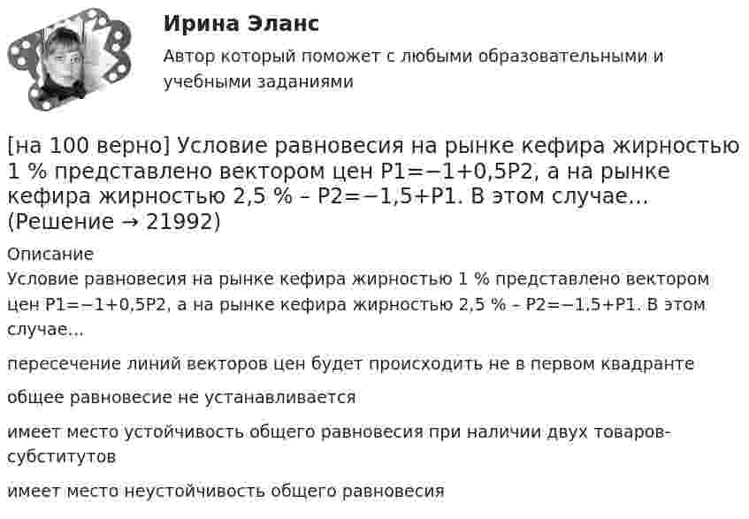    
          Описание
          Условие равновесия на рынке кефира жирностью 1 % представлено вектором цен P1=−1+0,5P2, а на рынке кефира жирностью 2,5 % – P2=−1,5+P1. В этом случае…пересечение линий векторов цен будет происходить не в первом квадранте общее равновесие не устанавливается имеет место устойчивость общего равновесия при наличии двух товаров-субститутовимеет место неустойчивость общего равновесия  
            
            
            [на 100% верно] Уровень программного обеспечения, осуществляющий поддержку прикладных процессов пользователей, называется…[на 100 верно] Условие равновесия на рынке кефира жирностью 1 % представлено вектором цен P1=−1+0,5P2, а на рынке кефира жирностью 2,5 % – P2=−1,5+P1. В этом случае…[на 100% верно] Установите порядок эволюции форм денег. Золотые слитки  Товары (мех, соль и др.)  Банкноты  Железные, бронзовые деньги  Бумажные разменные деньги[на 100% верно] Установите последовательность этапов мыслительной деятельности:[на 100% верно] Установите соответствие между видами искусства и их краткой характеристикой:[на 100 верно] Установите соответствие между названием метода познания и его содержанием.[на 100% верно] Установите соответствие между разделами философии и их содержанием.[на 100% верно] Укажите сердечники для изготовления сглаживающих дросселей.[на 100% верно] Укажите сердечники для сглаживающих дросселей.[на 100% верно] Укажите, с какого возраста в России наступает время гражданского совершеннолетия:[на 100% верно]  Укажите строки правильно описанных типов.  	type card = (spades, clubs, diamonds, hearts);	  	type horse = ('пегий', 'сивый', 'вороной');	  	type animal = (lion, elephant, giraffe);	  	type logical = boolean;[на 100% верно]  Укажите строки с ошибками в описании рекурсивной функции.  	function f(n: integer): integer;	  	begin f:=0;	[на 100% верно]  Укажите ученого, который видел сущность человека в его разумности, в мышлении: «Мышление – достоверная реальность и критерий всего существующего».[на 100% верно] Укажите формулу, по которой определяют энергию магнитного поля, запасаемую в любой момент времени в обмотках двухобмоточного трансформатора.