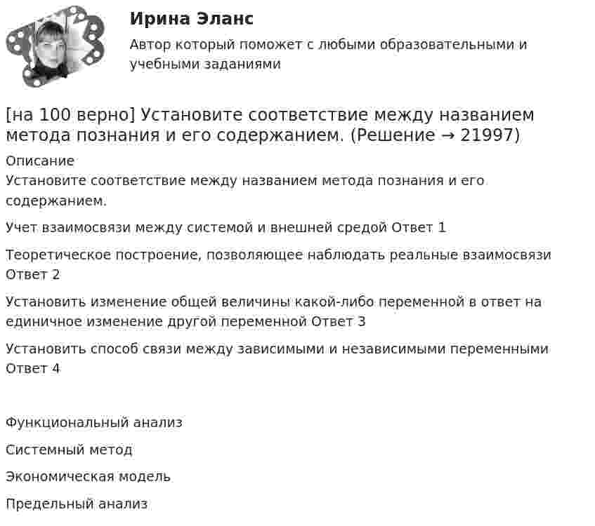     
          Описание
          Установите соответствие между названием метода познания и его содержанием.Учет взаимосвязи между системой и внешней средой	Ответ 1Теоретическое построение, позволяющее наблюдать реальные взаимосвязи	Ответ 2Установить изменение общей величины какой-либо переменной в ответ на единичное изменение другой переменной	Ответ 3Установить способ связи между зависимыми и независимыми переменными	Ответ 4Функциональный анализСистемный методЭкономическая модельПредельный анализ  
            
            
            [на 100% верно] Установите соответствие между видами искусства и их краткой характеристикой:[на 100 верно] Установите соответствие между названием метода познания и его содержанием.[на 100% верно] Установите соответствие между разделами философии и их содержанием.[на 100% верно] Установите соответствие между содержанием экономической науки и периодом ее существования.[на 100% верно] Установите соответствие между типами мышления и их характеристиками.[на 100% верно] Установите соответствия между терминами и их содержанием.  Распределение благ, при котором не существует способов перераспределить их так, чтобы повысить благосостояние кого-либо без понижения благосостояния других[на 100% верно] Установите соответствия между экономическими терминами и их содержанием.  Отношение дохода, полученного при помещении определенной суммы денег в банк, к величине этих денег, выраженное в процентах[на 100% верно]  Укажите строки с ошибками в описании рекурсивной функции.  	function f(n: integer): integer;	  	begin f:=0;	[на 100% верно]  Укажите ученого, который видел сущность человека в его разумности, в мышлении: «Мышление – достоверная реальность и критерий всего существующего».[на 100% верно] Укажите формулу, по которой определяют энергию магнитного поля, запасаемую в любой момент времени в обмотках двухобмоточного трансформатора.[на 100% верно] Упростите булеву формулу f(x, y) = x ∨ ¬xy.[на 100% верно] Уровень программного обеспечения, осуществляющий поддержку прикладных процессов пользователей, называется…[на 100 верно] Условие равновесия на рынке кефира жирностью 1 % представлено вектором цен P1=−1+0,5P2, а на рынке кефира жирностью 2,5 % – P2=−1,5+P1. В этом случае…[на 100% верно] Установите порядок эволюции форм денег. Золотые слитки  Товары (мех, соль и др.)  Банкноты  Железные, бронзовые деньги  Бумажные разменные деньги