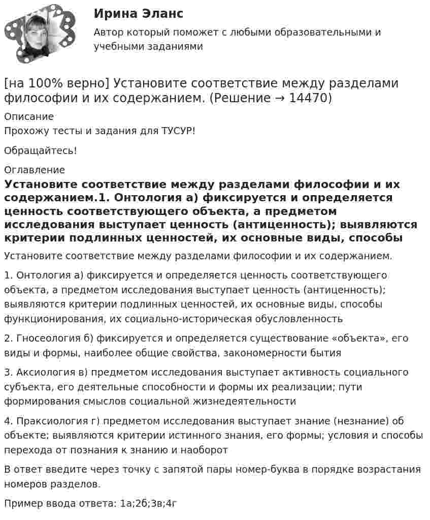    
          Описание
          Прохожу тесты и задания для ТУСУР!Обращайтесь! 
          Оглавление
          Установите соответствие между разделами философии и их содержанием.1. Онтология	а) фиксируется и определяется ценность соответствующего объекта, а предметом исследования выступает ценность (антиценность); выявляются критерии подлинных ценностей, их основные виды, способы функционирования, их социально-историческая обусловленность2. Гносеология	б) фиксируется и определяется существование «объекта», его виды и формы, наиболее общие свойства, закономерности бытия3. Аксиология	в) предметом исследования выступает активность социального субъекта, его деятельные способности и формы их реализации; пути формирования смыслов социальной жизнедеятельности4. Праксиология	г) предметом исследования выступает знание (незнание) об объекте; выявляются критерии истинного знания, его формы; условия и способы перехода от познания к знанию и наоборотВ ответ введите через точку с запятой пары номер-буква в порядке возрастания номеров разделов.Пример ввода ответа: 1а;2б;3в;4г 
            
            
            [на 100 верно] Установите соответствие между названием метода познания и его содержанием.[на 100% верно] Установите соответствие между разделами философии и их содержанием.[на 100% верно] Установите соответствие между содержанием экономической науки и периодом ее существования.[на 100% верно] Установите соответствие между типами мышления и их характеристиками.[на 100% верно] Установите соответствия между терминами и их содержанием.  Распределение благ, при котором не существует способов перераспределить их так, чтобы повысить благосостояние кого-либо без понижения благосостояния других[на 100% верно] Установите соответствия между экономическими терминами и их содержанием.  Отношение дохода, полученного при помещении определенной суммы денег в банк, к величине этих денег, выраженное в процентах[на 100% верно] Учение о прибавочной стоимости создал…[на 100% верно]  Укажите ученого, который видел сущность человека в его разумности, в мышлении: «Мышление – достоверная реальность и критерий всего существующего».[на 100% верно] Укажите формулу, по которой определяют энергию магнитного поля, запасаемую в любой момент времени в обмотках двухобмоточного трансформатора.[на 100% верно] Упростите булеву формулу f(x, y) = x ∨ ¬xy.[на 100% верно] Уровень программного обеспечения, осуществляющий поддержку прикладных процессов пользователей, называется…[на 100 верно] Условие равновесия на рынке кефира жирностью 1 % представлено вектором цен P1=−1+0,5P2, а на рынке кефира жирностью 2,5 % – P2=−1,5+P1. В этом случае…[на 100% верно] Установите порядок эволюции форм денег. Золотые слитки  Товары (мех, соль и др.)  Банкноты  Железные, бронзовые деньги  Бумажные разменные деньги[на 100% верно] Установите последовательность этапов мыслительной деятельности: