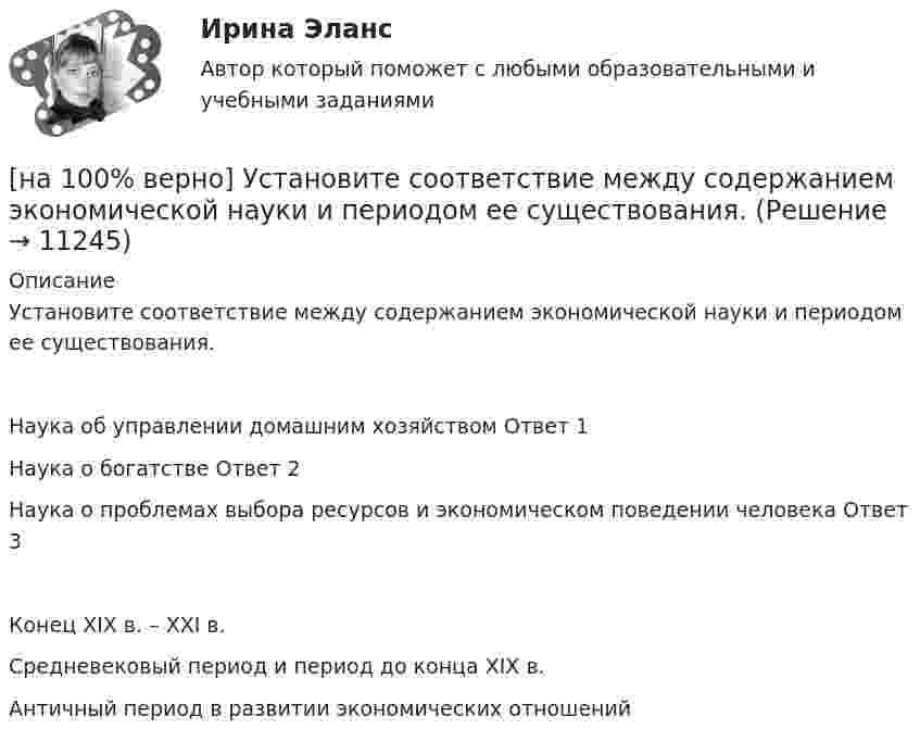      
          Описание
          Установите соответствие между содержанием экономической науки и периодом ее существования.Наука об управлении домашним хозяйством	Ответ 1Наука о богатстве	Ответ 2Наука о проблемах выбора ресурсов и экономическом поведении человека	Ответ 3Конец XIX в. – XXI в.Средневековый период и период до конца XIX в. Античный период в развитии экономических отношений  
            
            
            [на 100% верно] Установите соответствие между разделами философии и их содержанием.[на 100% верно] Установите соответствие между содержанием экономической науки и периодом ее существования.[на 100% верно] Установите соответствие между типами мышления и их характеристиками.[на 100% верно] Установите соответствия между терминами и их содержанием.  Распределение благ, при котором не существует способов перераспределить их так, чтобы повысить благосостояние кого-либо без понижения благосостояния других[на 100% верно] Установите соответствия между экономическими терминами и их содержанием.  Отношение дохода, полученного при помещении определенной суммы денег в банк, к величине этих денег, выраженное в процентах[на 100% верно] Учение о прибавочной стоимости создал…[на 100% верно] Файл, созданный в текстовом редакторе Microsoft Word 2007, автоматически получает расширение:[на 100% верно] Укажите формулу, по которой определяют энергию магнитного поля, запасаемую в любой момент времени в обмотках двухобмоточного трансформатора.[на 100% верно] Упростите булеву формулу f(x, y) = x ∨ ¬xy.[на 100% верно] Уровень программного обеспечения, осуществляющий поддержку прикладных процессов пользователей, называется…[на 100 верно] Условие равновесия на рынке кефира жирностью 1 % представлено вектором цен P1=−1+0,5P2, а на рынке кефира жирностью 2,5 % – P2=−1,5+P1. В этом случае…[на 100% верно] Установите порядок эволюции форм денег. Золотые слитки  Товары (мех, соль и др.)  Банкноты  Железные, бронзовые деньги  Бумажные разменные деньги[на 100% верно] Установите последовательность этапов мыслительной деятельности:[на 100% верно] Установите соответствие между видами искусства и их краткой характеристикой: