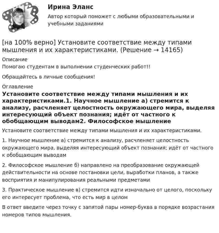     
          Описание
          Помогаю студентам в выполнении студенческих работ!!Обращайтесь в личные сообщения! 
          Оглавление
          Установите соответствие между типами мышления и их характеристиками.1. Научное мышление	а) стремится к анализу, расчленяет целостность окружающего мира, выделяя интересующий объект познания; идёт от частного к обобщающим выводам2. Философское мышление	б) направлено на преобразование окружающей действительности на основе постановки цели, выработки планов, а также восприятия и манипулирования реальными предметами3. Практическое мышление	в) стремится идти изначально от целого, поскольку его интересует проблема, что есть мир в целомВ ответ введите через точку с запятой пары номер-буква в порядке возрастания номеров типов мышления. 
            
            
            [на 100% верно] Установите соответствие между содержанием экономической науки и периодом ее существования.[на 100% верно] Установите соответствие между типами мышления и их характеристиками.[на 100% верно] Установите соответствия между терминами и их содержанием.  Распределение благ, при котором не существует способов перераспределить их так, чтобы повысить благосостояние кого-либо без понижения благосостояния других[на 100% верно] Установите соответствия между экономическими терминами и их содержанием.  Отношение дохода, полученного при помещении определенной суммы денег в банк, к величине этих денег, выраженное в процентах[на 100% верно] Учение о прибавочной стоимости создал…[на 100% верно] Файл, созданный в текстовом редакторе Microsoft Word 2007, автоматически получает расширение:[на 100% верно] Факторы, влияющие на представление субъекта о риске, которые не имеют реальной основы, – это … риски.[на 100% верно] Упростите булеву формулу f(x, y) = x ∨ ¬xy.[на 100% верно] Уровень программного обеспечения, осуществляющий поддержку прикладных процессов пользователей, называется…[на 100 верно] Условие равновесия на рынке кефира жирностью 1 % представлено вектором цен P1=−1+0,5P2, а на рынке кефира жирностью 2,5 % – P2=−1,5+P1. В этом случае…[на 100% верно] Установите порядок эволюции форм денег. Золотые слитки  Товары (мех, соль и др.)  Банкноты  Железные, бронзовые деньги  Бумажные разменные деньги[на 100% верно] Установите последовательность этапов мыслительной деятельности:[на 100% верно] Установите соответствие между видами искусства и их краткой характеристикой:[на 100 верно] Установите соответствие между названием метода познания и его содержанием.