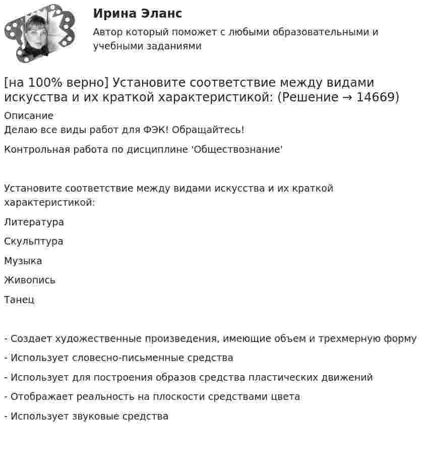     
          Описание
          Делаю все виды работ для ФЭК! Обращайтесь!Контрольная работа по дисциплине 'Обществознание'Установите соответствие между видами искусства и их краткой характеристикой:ЛитератураСкульптураМузыкаЖивописьТанец- Создает художественные произведения, имеющие объем и трехмерную форму- Использует словесно-письменные средства- Использует для построения образов средства пластических движений- Отображает реальность на плоскости средствами цвета - Использует звуковые средства     
            
            
            [на 100% верно] Установите последовательность этапов мыслительной деятельности:[на 100% верно] Установите соответствие между видами искусства и их краткой характеристикой:[на 100 верно] Установите соответствие между названием метода познания и его содержанием.[на 100% верно] Установите соответствие между разделами философии и их содержанием.[на 100% верно] Установите соответствие между содержанием экономической науки и периодом ее существования.[на 100% верно] Установите соответствие между типами мышления и их характеристиками.[на 100% верно] Установите соответствия между терминами и их содержанием.  Распределение благ, при котором не существует способов перераспределить их так, чтобы повысить благосостояние кого-либо без понижения благосостояния других[на 100% верно]  Укажите строки правильно описанных типов.  	type card = (spades, clubs, diamonds, hearts);	  	type horse = ('пегий', 'сивый', 'вороной');	  	type animal = (lion, elephant, giraffe);	  	type logical = boolean;[на 100% верно]  Укажите строки с ошибками в описании рекурсивной функции.  	function f(n: integer): integer;	  	begin f:=0;	[на 100% верно]  Укажите ученого, который видел сущность человека в его разумности, в мышлении: «Мышление – достоверная реальность и критерий всего существующего».[на 100% верно] Укажите формулу, по которой определяют энергию магнитного поля, запасаемую в любой момент времени в обмотках двухобмоточного трансформатора.[на 100% верно] Упростите булеву формулу f(x, y) = x ∨ ¬xy.[на 100% верно] Уровень программного обеспечения, осуществляющий поддержку прикладных процессов пользователей, называется…[на 100 верно] Условие равновесия на рынке кефира жирностью 1 % представлено вектором цен P1=−1+0,5P2, а на рынке кефира жирностью 2,5 % – P2=−1,5+P1. В этом случае…