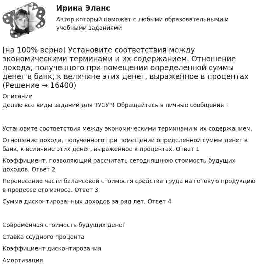     
          Описание
          Делаю все виды заданий для ТУСУР! Обращайтесь в личные сообщения !Установите соответствия между экономическими терминами и их содержанием.Отношение дохода, полученного при помещении определенной суммы денег в банк, к величине этих денег, выраженное в процентах.	Ответ 1Коэффициент, позволяющий рассчитать сегодняшнюю стоимость будущих доходов.	Ответ 2Перенесение части балансовой стоимости средства труда на готовую продукцию в процессе его износа.	Ответ 3Сумма дисконтированных доходов за ряд лет.	Ответ 4Современная стоимость будущих денег Ставка ссудного процентаКоэффициент дисконтированияАмортизация   
            
            
            [на 100% верно] Установите соответствия между терминами и их содержанием.  Распределение благ, при котором не существует способов перераспределить их так, чтобы повысить благосостояние кого-либо без понижения благосостояния других[на 100% верно] Установите соответствия между экономическими терминами и их содержанием.  Отношение дохода, полученного при помещении определенной суммы денег в банк, к величине этих денег, выраженное в процентах[на 100% верно] Учение о прибавочной стоимости создал…[на 100% верно] Файл, созданный в текстовом редакторе Microsoft Word 2007, автоматически получает расширение:[на 100% верно] Факторы, влияющие на представление субъекта о риске, которые не имеют реальной основы, – это … риски.[на 100% верно] Физическое лицо, не являющееся гражданином РФ и не имеющее доказательств наличия гражданства (подданства) иностранного государства, – это[на 100% верно] Фондоотдача определяется путем деления:[на 100 верно] Условие равновесия на рынке кефира жирностью 1 % представлено вектором цен P1=−1+0,5P2, а на рынке кефира жирностью 2,5 % – P2=−1,5+P1. В этом случае…[на 100% верно] Установите порядок эволюции форм денег. Золотые слитки  Товары (мех, соль и др.)  Банкноты  Железные, бронзовые деньги  Бумажные разменные деньги[на 100% верно] Установите последовательность этапов мыслительной деятельности:[на 100% верно] Установите соответствие между видами искусства и их краткой характеристикой:[на 100 верно] Установите соответствие между названием метода познания и его содержанием.[на 100% верно] Установите соответствие между разделами философии и их содержанием.[на 100% верно] Установите соответствие между содержанием экономической науки и периодом ее существования.