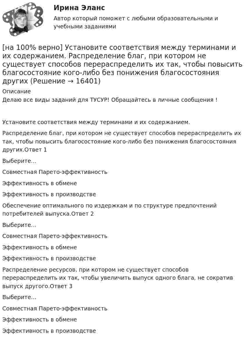     
          Описание
          Делаю все виды заданий для ТУСУР! Обращайтесь в личные сообщения !Установите соответствия между терминами и их содержанием.Распределение благ, при котором не существует способов перераспределить их так, чтобы повысить благосостояние кого-либо без понижения благосостояния других.Ответ 1Выберите...Совместная Парето-эффективностьЭффективность в обменеЭффективность в производстве Обеспечение оптимального по издержкам и по структуре предпочтений потребителей выпуска.Ответ 2Выберите...Совместная Парето-эффективностьЭффективность в обменеЭффективность в производстве Распределение ресурсов, при котором не существует способов перераспределить их так, чтобы увеличить выпуск одного блага, не сократив выпуск другого.Ответ 3Выберите...Совместная Парето-эффективностьЭффективность в обменеЭффективность в производстве   
            
            
            [на 100% верно] Установите соответствие между типами мышления и их характеристиками.[на 100% верно] Установите соответствия между терминами и их содержанием.  Распределение благ, при котором не существует способов перераспределить их так, чтобы повысить благосостояние кого-либо без понижения благосостояния других[на 100% верно] Установите соответствия между экономическими терминами и их содержанием.  Отношение дохода, полученного при помещении определенной суммы денег в банк, к величине этих денег, выраженное в процентах[на 100% верно] Учение о прибавочной стоимости создал…[на 100% верно] Файл, созданный в текстовом редакторе Microsoft Word 2007, автоматически получает расширение:[на 100% верно] Факторы, влияющие на представление субъекта о риске, которые не имеют реальной основы, – это … риски.[на 100% верно] Физическое лицо, не являющееся гражданином РФ и не имеющее доказательств наличия гражданства (подданства) иностранного государства, – это[на 100% верно] Уровень программного обеспечения, осуществляющий поддержку прикладных процессов пользователей, называется…[на 100 верно] Условие равновесия на рынке кефира жирностью 1 % представлено вектором цен P1=−1+0,5P2, а на рынке кефира жирностью 2,5 % – P2=−1,5+P1. В этом случае…[на 100% верно] Установите порядок эволюции форм денег. Золотые слитки  Товары (мех, соль и др.)  Банкноты  Железные, бронзовые деньги  Бумажные разменные деньги[на 100% верно] Установите последовательность этапов мыслительной деятельности:[на 100% верно] Установите соответствие между видами искусства и их краткой характеристикой:[на 100 верно] Установите соответствие между названием метода познания и его содержанием.[на 100% верно] Установите соответствие между разделами философии и их содержанием.