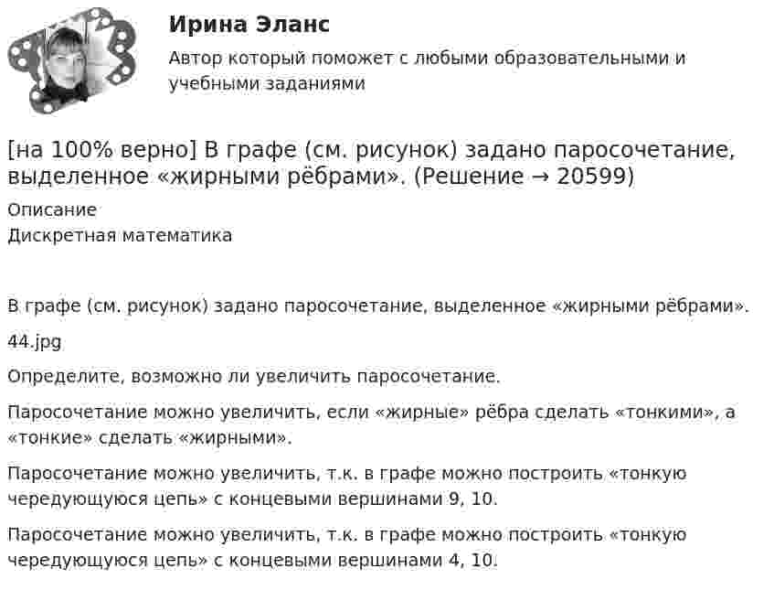     
          Описание
          Дискретная математикаВ графе (см. рисунок) задано паросочетание, выделенное «жирными рёбрами».44.jpgОпределите, возможно ли увеличить паросочетание.	Паросочетание можно увеличить, если «жирные» рёбра сделать «тонкими», а «тонкие» сделать «жирными».		Паросочетание можно увеличить, т.к. в графе можно построить «тонкую чередующуюся цепь» с концевыми вершинами 9, 10.		Паросочетание можно увеличить, т.к. в графе можно построить «тонкую чередующуюся цепь» с концевыми вершинами 4, 10.  
            
            
            [на 100% верно] В графе (см. рисунок) задано паросочетание, выделенное «жирными рёбрами».[на 100% верно] В графе (см. рисунок) задано паросочетание, выделенное «жирными рёбрами».[на 100% верно] В двух точках находятся когерентные источники световых волн с длиной волны 640 нм.[на 100% верно] В ЕВСК по национальным видам спорта звание мастера спорта по национальным видам присваивается на ...  уровне, а спортивные разряды присваиваются ...  спортивными организациями.[на 100% верно] В зависимости от способа восприятия информация подразделяется на…[на 100% верно] Вид творческой деятельности, включающий сохранение, создание, распространение, освоение культурных ценностей, называется[на 100% верно] В каком информационном банке СПС «КонсультантПлюс» содержатся типовые формы договоров, общая правовая информация по сделкам?[на 100% верно]  Баланс предприятия – это отчет, в котором:[на 100% верно] Бойкот как тип социальной санкции относится к:[на 100% верно] Большой круг кровообращения начинается от ... желудочка сердца самым крупным артериальным сосудом – аортой, проходит через ткани всех органов (кровь из артериальной превращается в венозную) и возвращается в ... предсердие.[на 100% верно] Бюджет проекта, который планируется реализовать в течение 12 месяцев, составляет 100 тыс. руб. На выполнение работы до текущей даты планировалось израсходовать[на 100% верно] Бюджет проекта, который планируется реализовать в течение 12 месяцев, составляет 100 тыс. руб. На выполнение работы до текущей даты планировалось израсходовать 30 тыс. руб., а фактически было [на 100% верно] Бюджет проекта, который планируется реализовать в течение 12 месяцев, составляет 100 тыс. руб. На выполнение работы до текущей даты планировалось израсходовать 30 тыс. руб., а фактически было израсходовано 28 тыс. руб[на 100% верно] Бюджет проекта, который планируется реализовать в течение 12 месяцев, составляет 100 тыс. руб. На выполнение работы до текущей даты планировалось израсходовать 35 тыс. руб., а фактически было