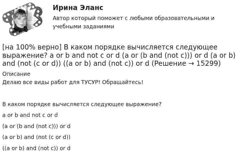     
          Описание
          Делаю все виды работ для ТУСУР! Обращайтесь!В каком порядке вычисляется следующее выражение?a or b and not c or d(a or (b and (not c))) or d	(a or b) and (not (c or d))	((a or b) and (not c)) or d  
            
            
            [на 100% верно] В каком информационном банке СПС «КонсультантПлюс» содержатся типовые формы договоров, общая правовая информация по сделкам?[на 100% верно]  В каком порядке вычисляется следующее выражение?  a or b and not c or d  (a or (b and (not c))) or d	  (a or b) and (not (c or d))	  ((a or b) and (not c)) or d[на 100% верно] В классификации физических упражнений ...  относят к группе упражнений, объединенной по признаку исторически сложившихся систем физического воспитания.[на 100% верно] В колебательном контуре величина заряда на пластинах конденсатора изменяется по закону  q=0.07cos (6πt+π7) (Кл).[на 100% верно] В колонтитул можно поместить…[на 100% верно] В контуре с добротностью 50 и собственной частотой 5.5 кГц возбуждаются затухающие колебания. Через какое время энергия уменьшится в два раза?[на 100% верно] В контуре с малым активным сопротивлением, содержащем конденсатор емкостью 0.2 мкФ и катушку индуктивностью 1 мГн, сила тока при резонансе изменяется по закону I=0.02sin(Ωt).[на 100% верно] Бюджет проекта, который планируется реализовать в течение 12 месяцев, составляет 100 тыс. руб. На выполнение работы до текущей даты планировалось израсходовать 35 тыс. руб., а фактически было[на 100% верно] Валюта баланса показывает:[на 100% верно] В графе (см. рисунок) задано паросочетание, выделенное «жирными рёбрами».[на 100% верно] В графе (см. рисунок) задано паросочетание, выделенное «жирными рёбрами».[на 100% верно] В двух точках находятся когерентные источники световых волн с длиной волны 640 нм.[на 100% верно] В ЕВСК по национальным видам спорта звание мастера спорта по национальным видам присваивается на ...  уровне, а спортивные разряды присваиваются ...  спортивными организациями.[на 100% верно] В зависимости от способа восприятия информация подразделяется на…