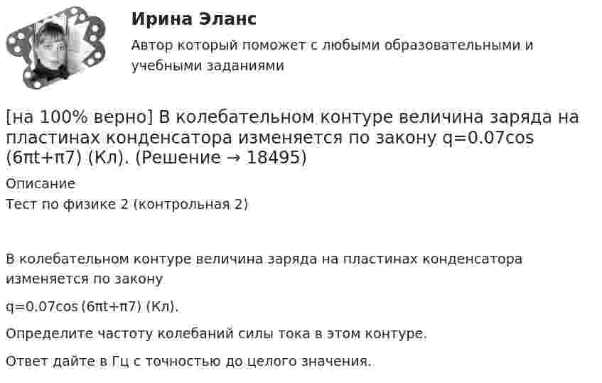    
          Описание
          Тест по физике 2 (контрольная 2)В колебательном контуре величина заряда на пластинах конденсатора изменяется по законуq=0.07cos (6πt+π7) (Кл).Определите частоту колебаний силы тока в этом контуре.Ответ дайте в Гц с точностью до целого значения.  
            
            
            [на 100% верно] В классификации физических упражнений ...  относят к группе упражнений, объединенной по признаку исторически сложившихся систем физического воспитания.[на 100% верно] В колебательном контуре величина заряда на пластинах конденсатора изменяется по закону  q=0.07cos (6πt+π7) (Кл).[на 100% верно] В колонтитул можно поместить…[на 100% верно] В контуре с добротностью 50 и собственной частотой 5.5 кГц возбуждаются затухающие колебания. Через какое время энергия уменьшится в два раза?[на 100% верно] В контуре с малым активным сопротивлением, содержащем конденсатор емкостью 0.2 мкФ и катушку индуктивностью 1 мГн, сила тока при резонансе изменяется по закону I=0.02sin(Ωt).[на 100% верно] В матрице размером (5,18) 4 элементa равны единице, а все остальные равны 0. Ненулевые элементы расположены так, что в каждой строке и каждом столбце не более одного ненулевого элемента.[на 100% верно] Внутренняя норма доходности инвестиций – это:[на 100% верно] В графе (см. рисунок) задано паросочетание, выделенное «жирными рёбрами».[на 100% верно] В графе (см. рисунок) задано паросочетание, выделенное «жирными рёбрами».[на 100% верно] В двух точках находятся когерентные источники световых волн с длиной волны 640 нм.[на 100% верно] В ЕВСК по национальным видам спорта звание мастера спорта по национальным видам присваивается на ...  уровне, а спортивные разряды присваиваются ...  спортивными организациями.[на 100% верно] В зависимости от способа восприятия информация подразделяется на…[на 100% верно] Вид творческой деятельности, включающий сохранение, создание, распространение, освоение культурных ценностей, называется[на 100% верно] В каком информационном банке СПС «КонсультантПлюс» содержатся типовые формы договоров, общая правовая информация по сделкам?