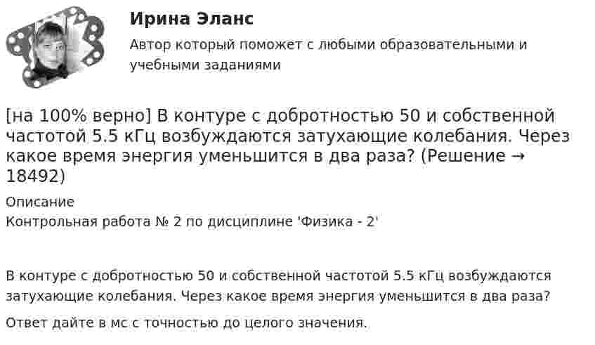     
          Описание
          Контрольная работа № 2 по дисциплине 'Физика - 2' В контуре с добротностью 50 и собственной частотой 5.5 кГц возбуждаются затухающие колебания. Через какое время энергия уменьшится в два раза?Ответ дайте в мс с точностью до целого значения.  
            
            
            [на 100% верно] В колонтитул можно поместить…[на 100% верно] В контуре с добротностью 50 и собственной частотой 5.5 кГц возбуждаются затухающие колебания. Через какое время энергия уменьшится в два раза?[на 100% верно] В контуре с малым активным сопротивлением, содержащем конденсатор емкостью 0.2 мкФ и катушку индуктивностью 1 мГн, сила тока при резонансе изменяется по закону I=0.02sin(Ωt).[на 100% верно] В матрице размером (5,18) 4 элементa равны единице, а все остальные равны 0. Ненулевые элементы расположены так, что в каждой строке и каждом столбце не более одного ненулевого элемента.[на 100% верно] Внутренняя норма доходности инвестиций – это:[на 100% верно]  Восстание крестьян в Тамбовской губернии получило название…  	«махновщина».	  	«семеновщина».	  	«антоновщина».	  	«бироновщина».[на 100% верно] Восстановительные, рекреационные, лечебные, профилактические упражнения в классификации физических упражнений входят в группу, объединенную по признаку…[на 100% верно] В двух точках находятся когерентные источники световых волн с длиной волны 640 нм.[на 100% верно] В ЕВСК по национальным видам спорта звание мастера спорта по национальным видам присваивается на ...  уровне, а спортивные разряды присваиваются ...  спортивными организациями.[на 100% верно] В зависимости от способа восприятия информация подразделяется на…[на 100% верно] Вид творческой деятельности, включающий сохранение, создание, распространение, освоение культурных ценностей, называется[на 100% верно] В каком информационном банке СПС «КонсультантПлюс» содержатся типовые формы договоров, общая правовая информация по сделкам?[на 100% верно]  В каком порядке вычисляется следующее выражение?  a or b and not c or d  (a or (b and (not c))) or d	  (a or b) and (not (c or d))	  ((a or b) and (not c)) or d[на 100% верно] В классификации физических упражнений ...  относят к группе упражнений, объединенной по признаку исторически сложившихся систем физического воспитания.