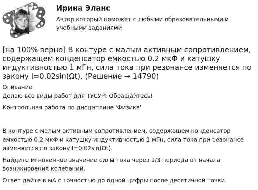     
          Описание
          Делаю все виды работ для ТУСУР! Обращайтесь!Контрольная работа по дисциплине 'Физика'В контуре с малым активным сопротивлением, содержащем конденсатор емкостью 0.2 мкФ и катушку индуктивностью 1 мГн, сила тока при резонансе изменяется по закону I=0.02sin(Ωt).Найдите мгновенное значение силы тока через 1/3 периода от начала возникновения колебаний.Ответ дайте в мА с точностью до одной цифры после десятичной точки.  
            
            
            [на 100% верно] В контуре с добротностью 50 и собственной частотой 5.5 кГц возбуждаются затухающие колебания. Через какое время энергия уменьшится в два раза?[на 100% верно] В контуре с малым активным сопротивлением, содержащем конденсатор емкостью 0.2 мкФ и катушку индуктивностью 1 мГн, сила тока при резонансе изменяется по закону I=0.02sin(Ωt).[на 100% верно] В матрице размером (5,18) 4 элементa равны единице, а все остальные равны 0. Ненулевые элементы расположены так, что в каждой строке и каждом столбце не более одного ненулевого элемента.[на 100% верно] Внутренняя норма доходности инвестиций – это:[на 100% верно]  Восстание крестьян в Тамбовской губернии получило название…  	«махновщина».	  	«семеновщина».	  	«антоновщина».	  	«бироновщина».[на 100% верно] Восстановительные, рекреационные, лечебные, профилактические упражнения в классификации физических упражнений входят в группу, объединенную по признаку…[на 100% верно] В отрасли находятся три фирмы, доли которых соответственно равны: 20%, 35% и 45%. Индекс Херфиндаля-Хиршмана будет равен:[на 100% верно] В ЕВСК по национальным видам спорта звание мастера спорта по национальным видам присваивается на ...  уровне, а спортивные разряды присваиваются ...  спортивными организациями.[на 100% верно] В зависимости от способа восприятия информация подразделяется на…[на 100% верно] Вид творческой деятельности, включающий сохранение, создание, распространение, освоение культурных ценностей, называется[на 100% верно] В каком информационном банке СПС «КонсультантПлюс» содержатся типовые формы договоров, общая правовая информация по сделкам?[на 100% верно]  В каком порядке вычисляется следующее выражение?  a or b and not c or d  (a or (b and (not c))) or d	  (a or b) and (not (c or d))	  ((a or b) and (not c)) or d[на 100% верно] В классификации физических упражнений ...  относят к группе упражнений, объединенной по признаку исторически сложившихся систем физического воспитания.[на 100% верно] В колебательном контуре величина заряда на пластинах конденсатора изменяется по закону  q=0.07cos (6πt+π7) (Кл).
